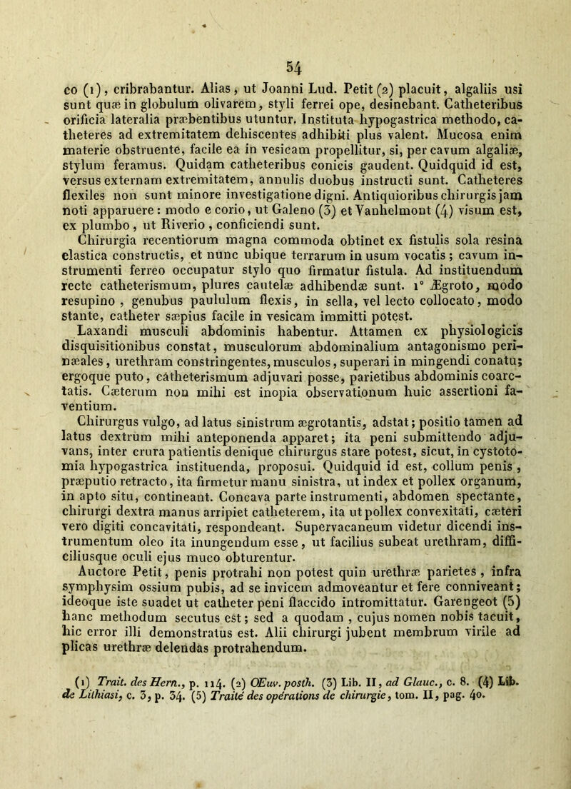 co (i), cribrabantur. Alias, ut Joanni Lud. Petit (2) placuit, algaliis usi sunt qua} in globulum olivarem, styli ferrei ope, desinebant. Catheteribus orificia lateralia pra:bentibus utuntur. Instituta hypogastrica methodo, ca- theteres ad extremitatem dehiscentes adhibiti plus valent. Mucosa enim materie obstruente, facile ea in vesicam propellitur, si, per cavum algalia, stylum feramus. Quidam catheteribus conicis gaudent. Quidquid id est, versus externam extremitatem, annulis duobus instructi sunt. Catheteres flexiles non sunt minore investigatione digni. Antiquioribus chirurgis jam noti apparuere : modo e corio, ut Galeno (3) et Vanhelmont (4) visum est, ex plumbo , ut Riverio , conficiendi sunt. Chirurgia recentiorum magna commoda obtinet ex fistulis sola resina elastica constructis, et nunc ubique terrarum in usum vocatis ; cavum in- strumenti ferreo occupatur stylo quo firmatur fistula. Ad instituendum recte catheterismum, plures cautelae adhibendae sunt. i° iEgroto, modo resupino , genubus paululum flexis, in sella, vel lecto collocato, modo stante, catheter saepius facile in vesicam immitti potest. Laxandi musculi abdominis habentur. Attamen ex physiologicis disquisitionibus constat, musculorum abdominalium antagonismo peri- naeales , urethram constringentes, musculos, superari in mingendi conatu; ergoque puto, catheterismum adjuvari posse, parietibus abdominiscoarc- tatis. Caeterum non mihi est inopia observationum huic assertioni fa- ventium. Chirurgus vulgo, ad latus sinistrum arrotantis, adstat; positio tamen ad latus dextrum mihi anteponenda apparet; ita peni submittendo adju- vans, inter crura patientis denique chirurgus stare potest, sicut, in cystoto- mia hypogastrica instituenda, proposui. Quidquid id est, collum penis , praeputio retracto, ita firmetur manu sinistra, ut index et pollex organum, in apto situ, contineant. Concava parte instrumenti, abdomen spectante, chirurgi dextra manus arripiet catheterem, ita ut pollex convexitati, caeteri vero digiti concavitati, respondeant. Supervacaneum videtur dicendi ins- trumentum oleo ita inungendum esse, ut facilius subeat urethram, diffi- ciliusque oculi ejus muco obturentur. Auctore Petit, penis protrahi non potest quin urethrae parietes , infra symphysim ossium pubis, ad se invicem admoveantur et fere conniveant; ideoque iste suadet ut catheter peni flaccido intromittatur. Garengeot (5) hanc methodum secutus est; sed a quodam , cujus nomen nobis tacuit, hic error illi demonstratus est. Alii chirurgi jubent membrum virile ad plicas urethrae delendas protrahendum. (1) Trait. des Hem., p. 114. (2) OEuv. posth. (3) Lib. II, ad Glauc., c. 8. (4) hib. de Lilhiasi, c. 3, p. 34. (5) Traile des operatioris de cliirurgie, tom. II, pag. 4°*