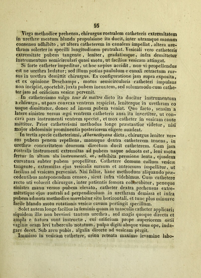 Virga methodice prehensa, chirurgus rostralem catheteris extremitatem in urethrae meatum blanda propulsione ita ducit, inter utramque manum consensu adhibito , ut altera catheterem in canalem impellat, altera ure- thram solerterin specilli longitudinem protrahat. Vesicali vero catheteris extremitate pubem tangente, leniter, gradatimque, infra demittetur instrumentum semicirculari quasi motu, ut facilius vesicam attingat. Si forte catheter impeditur, ut hoc saepius accidit, non vi propellendus est ne urethra laedatur; sed illum potius paululum e canali retractum rur- sus in urethra demittit chirurgus. Ex configuratione jam supra exposita, et ex opinione Deschamps, motus semicircularis catheteri impulsus non incipiat, oportebit, juxta pubem ineuntem, sed solummodo cum cathe- ter jam ad orificium vesicae pervenit. In catheterismo vulgo tour de mattre dicto ita ducitur instrumentum a chirurgo , ut pars convexa ventrem respiciat, leniterque in urethram eo usque dimittatur, donec ad imum pubem veniat. Quo facto, sensim a latere sinistro versus aegri ventrem catheteris ansa ita invertitur, ut con- cava pars instrumenti ventrem spectet, et mox catheter in vesicam caute mittitur. Prior catheterismi methodus longe praestantior videtur, nisi major abdominis prominentia posteriorem eligere suadeat. In tertia specie catheterismi, Abernethyana dicta, chirurgus leniter ver- sus pubem penem repellens, manuque dextra catheterem tenens, in urethras concavitatem deorsum directum ducit catheterem. Cum jam rostralis instrumenti extremitas ad pubem usque admota est, leni motu fertur in altum ala instrumenti, et, adhibita pressione lenta, ejusdem curvatura subter pubem propellitur. Cathetere demum collum vesicae tangente, extremitas ejus vesicalis sursum et antrorsum impellitur, ut facilius ad vesicam perveniat. Nisi fallor, hanc methodum aliquando prae- cedentibus anteponendam censeo, sicut infra videbimus. Cum cathetere recto uti voluerit chirurgus, inter patientis femora collocabitur, peneque sinistra manu versus pubem elevato, catheter dextra prehensus extre- mitatique ejus rostrali ad perpendiculum in urethram demissa et infra pubem admota methodice movebitur situ horizontali, et tunc plus minusve facile blando motu rotationis vesicae cavum pertingit specillum. Solet autem longe facilius in feminis quam in masculis catheter applicari; siquidem illae non breviori tantum urethra, sed magis quoque directa et ampla e natura sunt instructae , cui orificium prope superiorem ostii vaginae oram levi tuberculo notatum, pulpa digiti absque visus ope, inda- gare decet. Sub arcu pubis, algalia directe ad vesicam pergit. Immisso in vesicam cathetere, urina retenta maximo levamine labo-