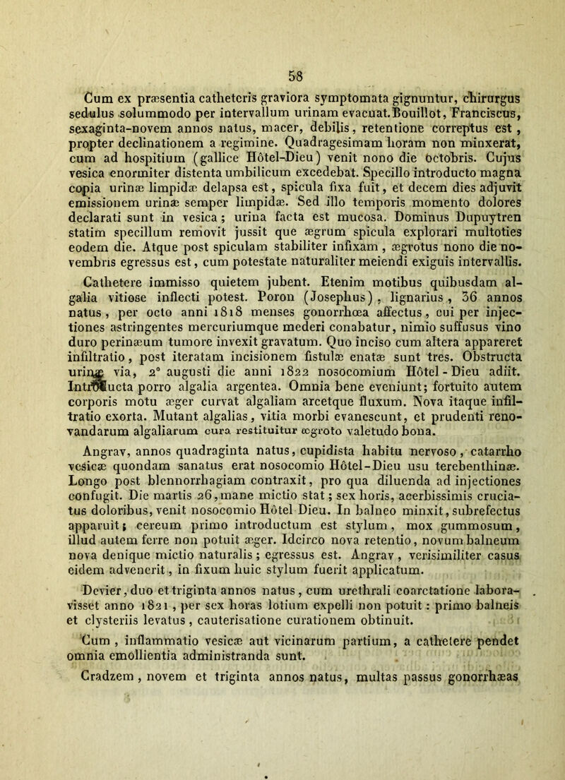 Cum ex praesentia catheteris graviora symptomata gignuntur, chirurgus sedulus solummodo per intervallum urinam evacuat. Bouillot, Franciscus, sexaginta-novem annos natus, macer, debilis, retentione correptus est , propter declinationem a regimine. Quadragesimam horam non minxerat, cum ad hospitium (gallice Hotel-Dieu) venit nono die Octobris. Cujus vesica enormiter distenta umbilicum excedebat. Specillo introducto magna copia urinae limpidae delapsa est, spicula fixa fuit, et decem dies adjuvit emissionem urinae semper limpidae. Sed illo temporis momento dolores declarati sunt in vesica ; urina facta est mucosa. Dominus Dupuytren statim specillum removit jussit que aegrum spicula explorari multoties eodern die. Atque post spiculam stabiliter infixam , aegrotus nono die no- vembris egressus est, cum potestate naturalitermeiendi exiguis intervallis. Cathetere immisso quietem jubent. Etenim motibus quibusdam al- galia vitiose inflecti potest. Poron (Josephus) , lignarius , 36 annos natus, per octo anni 1818 menses gonorrhoea affectus, cui per injec- tiones astringentes mercuriumque mederi conabatur, nimio suffusus vino duro perinaeum tumore invexit gravatum. Quo inciso cum altera appareret infiltratio, post iteratam incisionem fistulae enatae sunt tres. Obstructa urirys via, 20 augusti die anni 1822 nosocomium H6tel - Dieu adiit. Introiucta porro algalia argentea. Omnia bene eveniunt; fortuito autem corporis motu aeger curvat algaliam arcetque fluxum. Nova itaque infil- tratio exorta. Mutant algalias, vitia morbi evanescunt, et prudenti reno- vandarum algaliarum cura restituitur eegroto valetudo bona. Angrav, annos quadraginta natus, cupidista habitu nervoso, catarrho vesicae quondam sanatus erat nosocomio Hotel-Dieu usu terebenthinae. Longo post blennorrhagiam contraxit, pro qua diluenda ad injectiones confugit. Die martis 26,mane mictio stat; sex horis, acerbissimis crucia- tus doloribus, venit nosocomio Hotel Dieu. In balneo minxit, subrefectus apparuit; cereum primo introductum est stylum, mox gummosum, illud autem ferre non potuit aeger. Idcirco nova retentio, novum balneum nova denique mictio naturalis ; egressus est. Angrav , verisimiliter casus eidem advenerit, in fixum huic stylum fuerit applicatum. Devier, duo et triginta annos natus, cum urethrali coarctatione labora- visset anno 1821 , per sex horas lotium expelli non potuit: primo balneis et clysteriis levatus , cauterisatione curationem obtinuit. Cum , inflammatio vesicae aut vicinarum partium, a cathetere pendet omnia emollientia administranda sunt. Cradzem , novem et triginta annos natus, multas passus gonorrhaeas