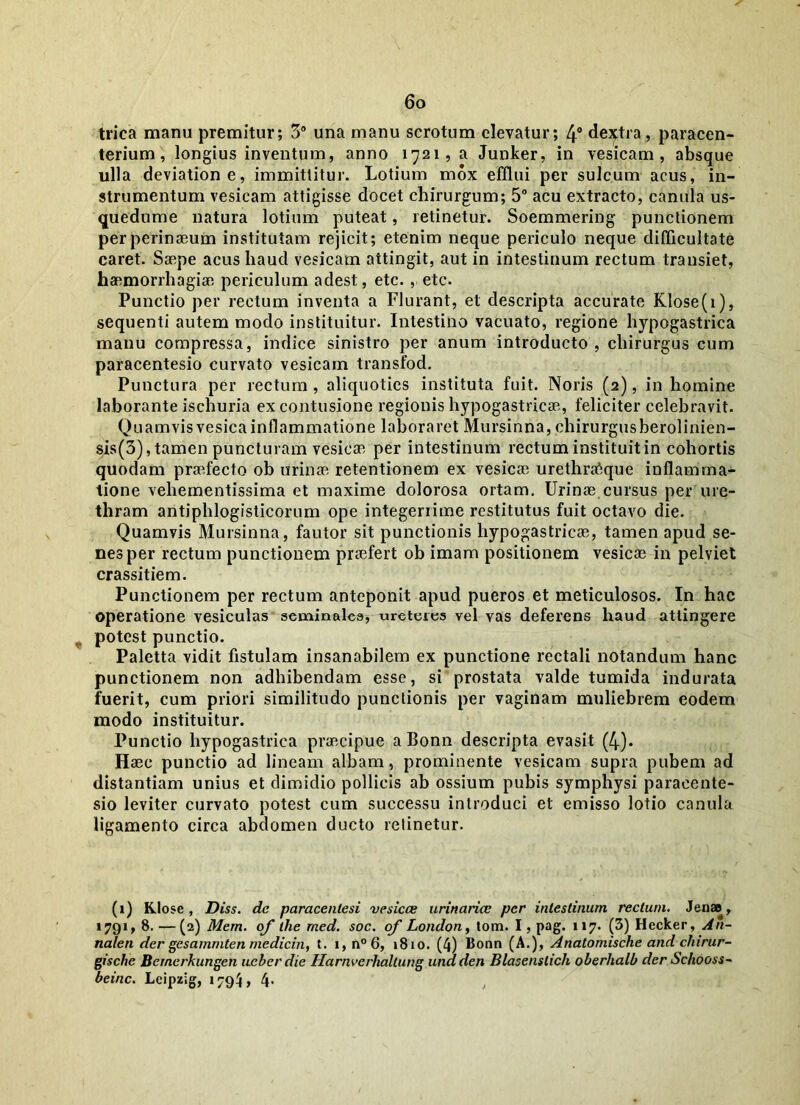 trica manu premitur; 3° una manu scrotum elevatur; 4° dextra, paracen- terium , longius inventum, anno 1721, a Junker, in vesicam, absque ulla deviatione, immittitur. Lotium mox efflui per sulcum acus, in- strumentum vesicam attigisse docet chirurgum; 5° acu extracto, canula us- quedume natura lotium puteat, retinetur. Soemmering punctionem perperinaeum institutam rejicit; etenim neque periculo neque difficultate caret. Saepe acus haud vesicam attingit, aut in intestinum rectum transiet, haemorrhagiae periculum adest, etc. , etc. Punctio per rectum inventa a Flurant, et descripta accurate Klose(i), sequenti autem modo instituitur. Intestino vacuato, regione hypogastrica manu compressa, indice sinistro per anum introducto , chirurgus cum paracentesio curvato vesicam transfod. Punctura per rectum, aliquoties instituta fuit. Noris (2), in homine laborante ischuria ex contusione regionis hypogastricae, feliciter celebravit. Quamvisvesicainflammatione laboraret Mursinna, chirurgusberolinien- sis(3), tamen puncturam vesicae per intestinum rectum instituit in cohortis quodam praffecto ob urinae retentionem ex vesicae urethrafique inflamma- tione vehementissima et maxime dolorosa ortam. Urinae cursus per ure- thram antiphlogisticorum ope integerrime restitutus fuit octavo die. Quamvis Mursinna, fautor sit punctionis hypogastricae, tamen apud se- nes per rectum punctionem praefert ob imam positionem vesicae in pelviet crassitiem. Punctionem per rectum anteponit apud pueros et meticulosos. In hac operatione vesiculas seminales, ureteres vel vas deferens haud attingere potest punctio. Paletta vidit fistulam insanabilem ex punctione rectali notandum hanc punctionem non adhibendam esse, si prostata valde tumida indurata fuerit, cum priori similitudo punctionis per vaginam muliebrem eodem modo instituitur. Punctio hypogastrica praecipue aBonn descripta evasit (4). Haec punctio ad lineam albam, prominente vesicam supra pubem ad distantiam unius et dimidio pollicis ab ossium pubis symphysi paracente- sio leviter curvato potest cum successu introduci et emisso lotio canula ligamento circa abdomen ducto relinetur. (1) Klose , Diss. dc paracentesi vesicae urinariae per intestinum rectum. Jense, 1791, 8. —(2) Mem. of llie med. soc. of London, lom. I, pag. 117. (3) Hecker, An- nalen der gesammten medicin, t. x,n°6, 1810. (4) 13onn (A.), Analomische and chirur- gische Bernerkungen ueber die Harnverhaltung undden Blasenslich oberhalb der Schooss- beinc. Lcipzlg, 1794, 4.