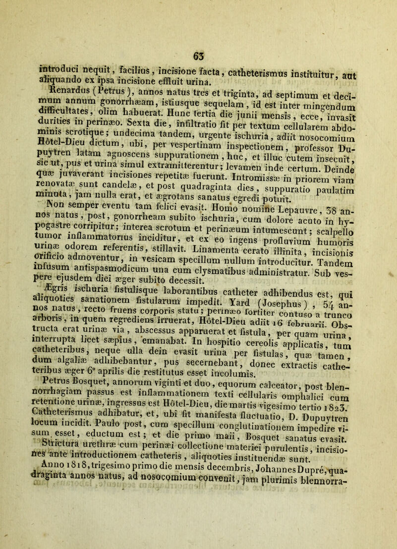 introduci nequit, facilius, incisione facta, catheterismus instituitur, ant arnquando ex ipsa incisione effluit urina. Renardus (Petrus), annos natus tres et triginta, ad septimum et deci- mnm annum gonorrhoeam, istiusque sequelam, id est inter mingendum difficultates, olim habuerat. Hunc fertia die junii mensis, ecce, invasrt in Pennaeo- Sexta die, mfiltratio fit per textum cellularem abdo- HAtp? l 0tl5Ue,; unde£ima tandem, urgente ischuria, adiit nosocomium Hotel-Dieu dictum, ubi, per vespertinam inspectionem, professor Du- puytren latam agnoscens suppurationem , huc, et illuc cutem insecuit sic ut pus et urina simul extramilterentur; levamen inde certum Deinde 2» Ji;vaverant ^ones repetitae fuerunt. Intromissa, ii pr^m viam mhZ T etp0S‘ 9uadraSinta di«> suPpuratio “2 minuta, jam nulla erat, et aegrotans sanatus egredi potuit Non semper eventu tam felici evasit. Homo nomine Lepauvre, 38 an- nos natus, post, gonorrheam subito iscburia, cum dolore acuto in hy- pogastre corripitur; interea scrotum et perinaeum intumescunt; scalpello umor inflammatorius inciditur, et ex eo ingens profluvium humoris urinae odorem referentis, stillavit. Linamenta cerato illinita, incisionis orificio admoventur, in vesicam specillum nullum introducitur. Tandem ®ntlsP?s“odlcum u»a cum clysmatibus administratur. Sub ves- pere ejusdem diei aeger subito decessit. iSgris iscburia fistulisque laborantibus catheter adhibendus est nui nos “natus TotlT™ fis,ularum imPedit- ^ard (Josephus) , 54 L nos natus , recto fruens corporis statu; perinaeo lortiter contuso a trunco arboris, in quem regrediens irruerat, Hdtel-Dieu adiit 16 februarii Obs tructa erat urinae via, abscessus apparuerat et fistula, per quam urina interiupU *lcet ssepms, emanabat. In hospitio cereolis applicatis tum catheteribus, neque ulla dein evasit urina per fistulas, qua, tamen dum algaliae adhibebantur, pus secernebant, donec extractis cathe- teribus aeger 6° aprilis die restitutus esset incolumis. Petrus Bosquet, annorum viginti et duo, equorum calceator, post blen- no rrh agi am passus est inflammationem texti cellularis omphalici cum retentione urinae ingressus est Hdtel-Dieu, die martis vigesimo tertio 182? Catheterismus adhibatur, et, ubi fit manifesta fluctuatio, D. Dupuytren locum incidit Paulo post, cum specillum conglutinationem impedire vi- sum esset, eductum est; et die primo maii, Bosquet sanatus evasit. Stnciura uiethiae. cum perinaei collectione materiei purulentis, incisio- nes ante introductionem catheteris , aliquoties instituendae sunt Anno 1818,trigesimo primo die mensis decembris, JohannesDupre, qua- draginta annos natus, ad nosocomium convenit, jam plurimis blennorra-
