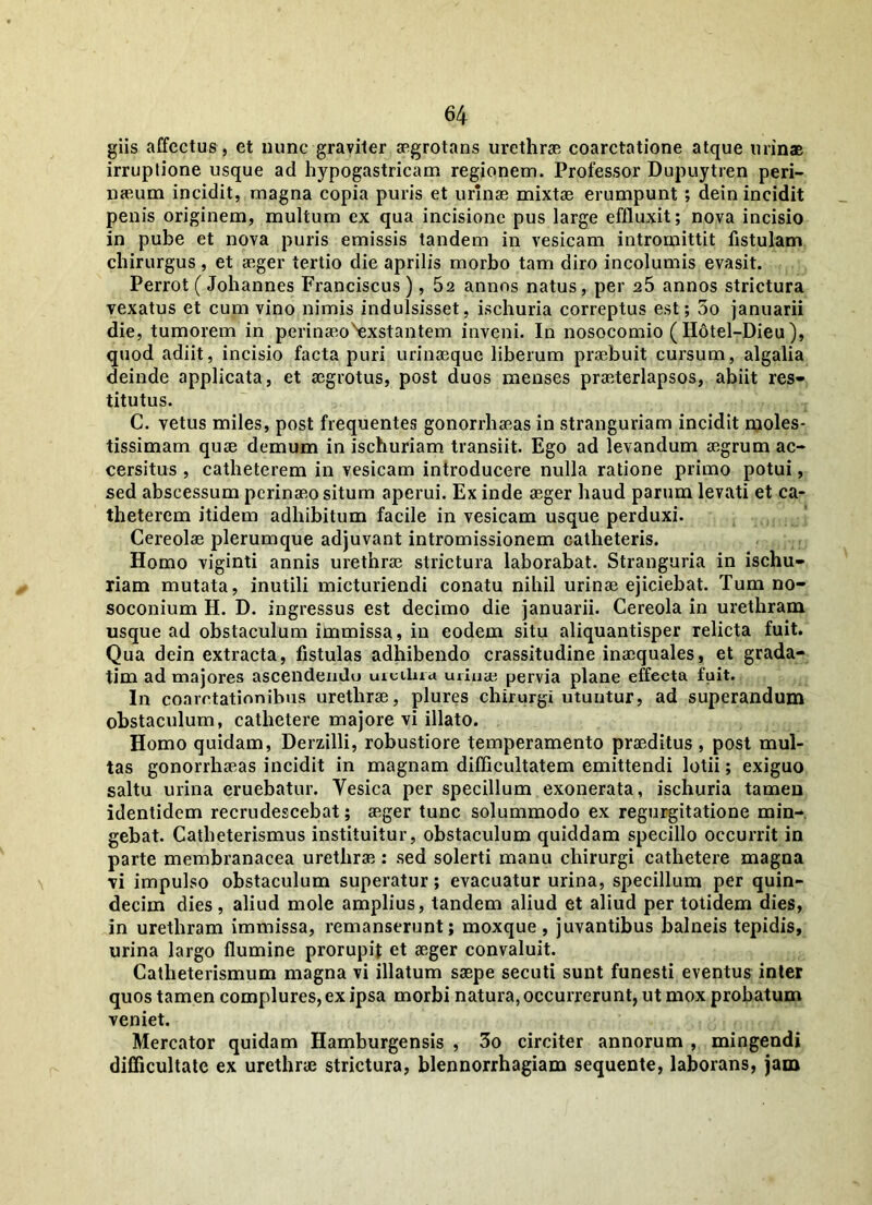 giis affectus, et nunc graviter aegrotans urethrae coarctatione atque urinae irruptione usque ad hypogastricam regionem. Professor Dupuytren peri- naeum incidit, magna copia puris et urinae mixtae erumpunt ; dein incidit penis originem, multum ex qua incisione pus large effluxit; nova incisio in pube et nova puris emissis tandem in vesicam intromittit fistulam chirurgus , et aeger tertio die aprilis morbo tam diro incolumis evasit. Perrot (Johannes Franciscus ), 52 annos natus, per 25 annos strictura vexatus et cum vino nimis indulsisset, ischuria correptus est; 5o januarii die, tumorem in perinaeo^xstantem inveni. In nosocomio ( H6tel-Dieu ), quod adiit, incisio facta puri urinaeque liberum praebuit cursum, algalia deinde applicata, et aegrotus, post duos menses praeterlapsos, abiit res- titutus. C. vetus miles, post frequentes gonorrhaeas in stranguriam incidit moles- tissimam quae demum in ischuriam transiit. Ego ad levandum aegrum ac- cersitus , catheterem in vesicam introducere nulla ratione primo potui, sed abscessum perinaeo situm aperui. Ex inde aeger haud parum levati et ca- theterem itidem adhibitum facile in vesicam usque perduxi. Cereolae plerumque adjuvant intromissionem catheteris. Homo viginti annis urethrae strictura laborabat. Stranguria in ischu- riam mutata, inutili micturiendi conatu nihil urinae ejiciebat. Tum no- soconium H. D. ingressus est decimo die januarii. Cereola in urethram usque ad obstaculum immissa, in eodem situ aliquantisper relicta fuit. Qua dein extracta, fistulas adhibendo crassitudine inaequales, et grada- tim ad majores ascendendo uicilua urinae pervia plane effecta fuit. In coarctationibus urethrae, plures chirurgi utuntur, ad superandum obstaculum, cathetere majore vi illato. Homo quidam, Derzilli, robustiore temperamento praeditus , post mul- tas gonorrhaeas incidit in magnam difficultatem emittendi lotii; exiguo saltu urina eruebatur. Yesica per specillum exonerata, ischuria tamen identidem recrudescebat; aeger tunc solummodo ex regurgitatione min- gebat. Catheterismus instituitur, obstaculum quiddam specillo occurrit in parte membranacea urethrae : sed solerti manu chirurgi cathetere magna vi impulso obstaculum superatur; evacuatur urina, specillum per quin- decim dies, aliud mole amplius, tandem aliud et aliud per totidem dies, in urethram immissa, remanserunt; moxque , juvantibus balneis tepidis, urina largo flumine prorupit et aeger convaluit. Catlieterismum magna vi illatum saepe secuti sunt funesti eventus inter quos tamen complures, ex ipsa morbi natura, occurrerunt, ut mox probatum veniet. Mercator quidam Hamburgensis , 3o circiter annorum , mingendi difficultate ex urethrae strictura, blennorrhagiam sequente, laborans, jam