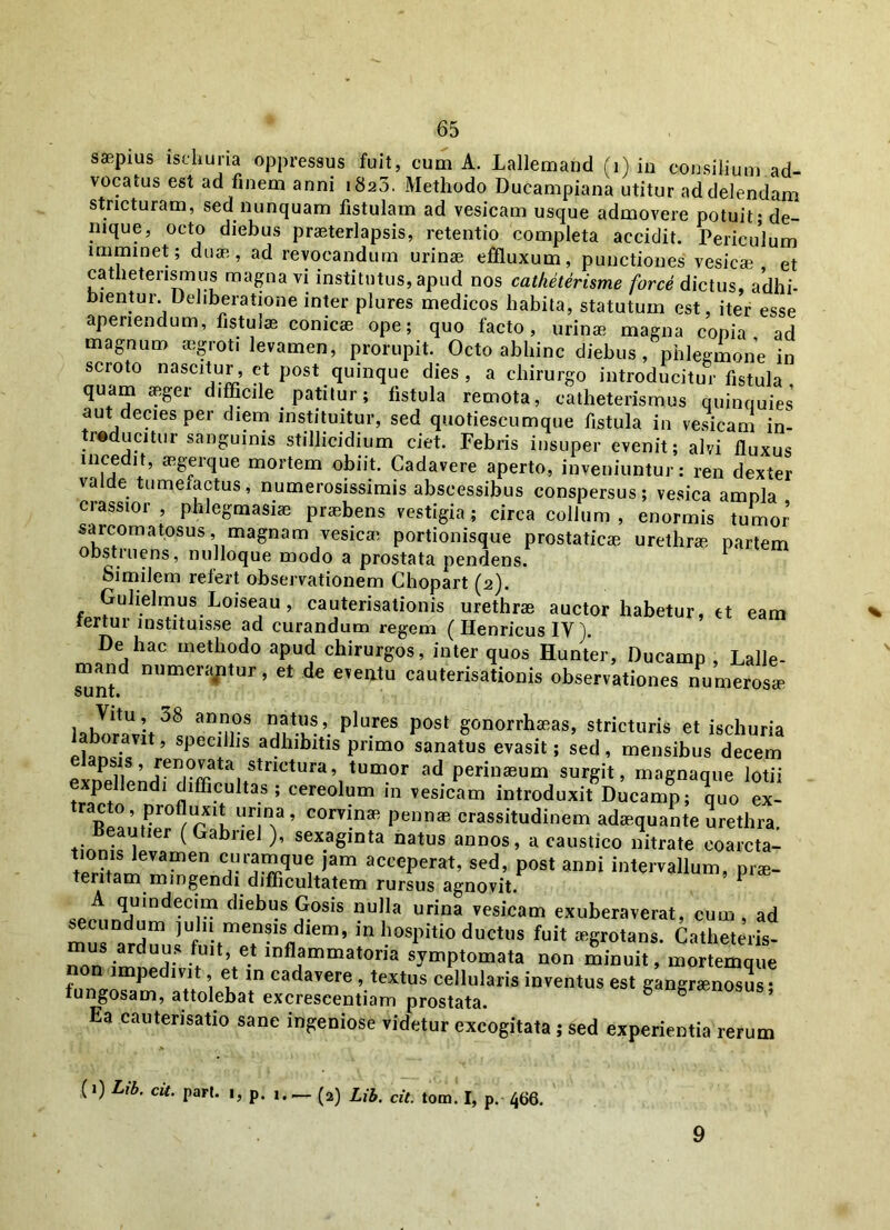 saepius iseiiuria oppressus fuit, cum A. Lallemahd (i) in consilium ad- vocatus est ad finem anni 1823, Methodo Ducampiana utitur ad delendam stricturam, sed nunquam fistulam ad vesicam usque admovere potuit - de- nique, octo diebus praeterlapsis, retentio completa accidit. Periculum imminet; duae, ad revocandum urinae effluxum, punctiones vesicae et catheterisrnus magna vi institutus, apud nos catketerisme force dictus, adhi- bientur. Deliberatione inter plures medicos habita, statutum est, iter esse aperiendum, fistulae conicae ope; quo facto, urinae magna copia ad magnum aegroti levamen, prorupit. Octo abhinc diebus, phlegmone in scroto nascitur , ct post quinque dies , a chirurgo introducitur fistula quam aeger difficile patitur; fistula remota, catheterisrnus quinquies aut decies per diem instituitur, sed quotiescumque fistula in vesicam in- reducitur sanguinis stillicidium ciet. Febris insuper evenit; alvi fluxus incedit, aegerque mortem obiit. Cadavere aperto, inveniuntur: ren dexter valde tumefactus, numerosissimis abscessibus conspersus; vesica ampla crassior, phlegmasne praebens vestigia; circa collum, enormis tumor sarcomatosus, magnam vesica portionisque prostaticae urethro partem obstruens, nulloque modo a prostata pendens. 1 Similem refert observationem Chopart (2). Guhelmus Loiseau, cauterisationis urethrae auctor habetur, et eam tertur instituisse ad curandum regem ( Henricus IV). De hac methodo apud chirurgos, inter quos Hunter, Ducamp , Lalle- mand numerantur, et de eveiitu cauterisationis observationes numeroso ounu lahlr^t38 an n0S nntlu®’. plures post gonorrhaRas> stricturis et ischuria boravrt, specillis adhibitis primo sanatus evasit; sed, mensibus decem ^Pend7?St^tSt^CtUra,,tUm0^ ad Perin8eum surgit, magnaque lotii I endi difficultas; cereolum in vesicam introduxit Ducamp; quo ex- ^ ° r rX1u “T* ’ comn8R PennaB crassitudinem adaequante urethra. neaJtier ( Gabriel ), sexaginta natus annos, a caustico nitrate coarcta- tionis levamen curamque jam acceperat, sed, post anni intervallum, pro- tentam mingendi difficultatem rursus agnovit P A quindecim diebus Gosis nulla urina vesicam exuberaverat, cum, ad secundum juln mensis diem, in hospitio ductus fuit ogrotans. Catheteris- mus arduus fuit, et inflammatoria symptomata non minuit, mortemque non impedivit, et in cadavere , textus cellularis inventus est gangronosus • fungosam, attolebat excreseentiam prostata. gangraenosus, Ea cautensatio sane ingeniose videtur excogitata ; sed experientia rerum (1) Lib. cit. pari. ., p. 1. — (a) Lib. cit. tom. I, p. 466. 9