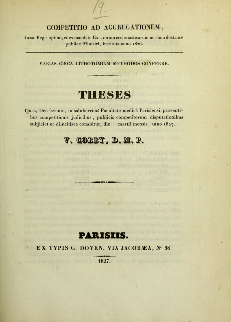 COMPETITIO AD AGGREGATIONEM, Jussu Regis optimi, et ex mandato Exc. rerum ecclesiasticarum nec non doctrinae publicae Ministri, instituta anno 1826. VARIAS CIRCA LITHOTOMIAM METHODOS CONFERRE. THESES Quas, Deo favente, in saluberrima Facultate medica Parisiensi, praesenti- bus competitionis judicibus , publicis competitorum disputationibus subjiciet et dilucidare conabitur, die marlii mensis, anno 1827, ✓ PARISIIS. EX TYPIS G. DOYEN, VIA JACOBAEA, 38. 1827.