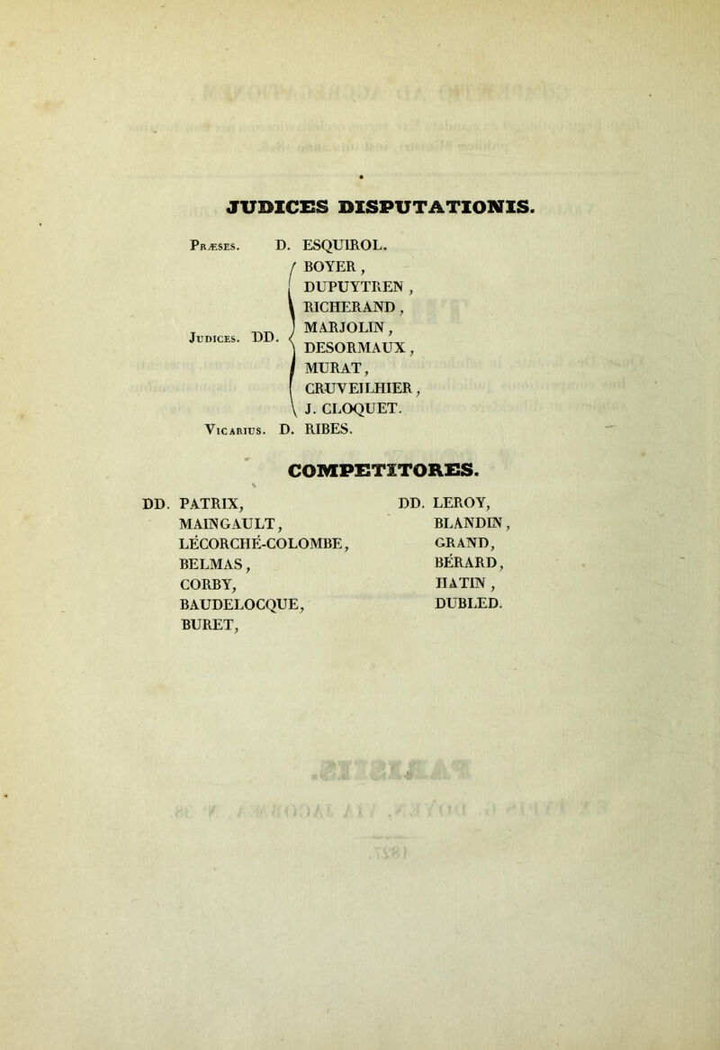 JUDICES DISPUTATIONIS Pr^ses. D. ESQUIROL. BOYER, DUPUYTREN, RICHERAND , MARJOLIN, DESORMAUX, MURAT, CRUVEILHIER, J. CLOQUET. Vicarius. D. RIBES. COMPETITORES. Judices. UD. DD. PATRIX, MAINGAULT, LECORCHE-COLOMBE, BELMAS, CORBY, BAUDELOCQUE, BURET, DD. LEROY, BLANDIN, GRAND, BERARD, HATIN , DUBLED.