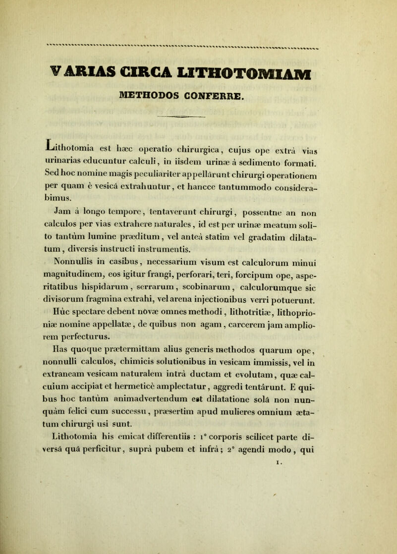 V ARIAS CIRGA LITHOTOMIAM METHODOS CONFERRE. Lithotomia est haec operatio chirurgica, cujus ope extra vias urinarias educuntur calculi, in iisdem urinae a sedimento formati. Sed hoc nomine magis peculiariter appellarunt chirurgi operationem per quam e vesica extrahuntur, et hancce tantummodo considera- bimus. Jam a longo tempore, tentaverunt chirurgi, possentne an non calculos per vias extrahere naturales, id est per urinae meatum soli- to tantum lumine praeditum, vel antea statim vel gradatim dilata- tum , diversis instructi instrumentis. NonniUlis in casibus, necessarium visum est calculorum minui magnitudinem, eos igitur frangi, perforari, teri, forcipum ope, aspe- ritatibus hispidarum , serrarum, scobinarum , calculorumque sic divisorum fragmina extrahi, vel arena injectionibus verri potuerunt. Huc spectare debent nOvae omnes methodi, lithotritiae, lithoprio- niae nomine appellatae, de quibus non agam, carcerem jam amplio- rem perfecturus. Has quoque praetermittam alius generis methodos quarum ope, nonnulli calculos, chimicis solutionibus in vesicam immissis, vel in extraneam vesicam naturalem intra ductam et evolutam, quae cal- culum accipiat et hermetic6 amplectatur, aggredi tentarunt. E qui- bus hoc tantum animadvertendum e»t dilatatione sola non nun- quam felici cum successu, praesertim apud mulieres omnium aeta- tum chirurgi usi sunt. Lithotomia his emicat differentiis : i“ corporis scilicet parte di- versa qua perficitur, supra pubem et infra; 2“ agendi modo, qui