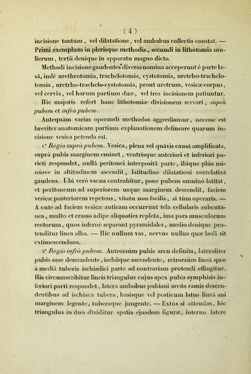 incisione tantum , vel dilatatione, vel ambabus collectis constat. — Primi exemplum in plerisque methodis, secundi in lithotomia mu- lierum , tertii denique in apparatu magno dicto. Methodi incisione gaudentes*diversanomina acceperunt e parte lae- sa, ind6 urethrotomia, trachelotomia, cystotomia, uretrho-trachelo- tomia, uretrho-trachelo-cystotomia, prout uretrum, vesicae corpus, vel cervix, vel harum partium duae, vel tres incisionem patiuntur. Hic majoris refert hanc lithotomiae divisionem servari , supra pubem et infra pubem. Antequam varias operandi methodos aggrediamur, necesse est breviter anatomicam partium explanationem delineare quarum in- cisione vesica petenda est. \° Regio supra pubem. Vesica, plena vel quavis causa amplificata, supra pubis marginem eminet, ventrisque anteriori et inferiori pa- rieti respondet, nulla peritonei interposita parte, ibique pliis mi- niisve in altitudinem ascendit, latitudine dilatationi correlativa gaudens. Ubi vero vacua contrahitur, pone pubem omnino latitat, et peritoneum ad superiorem usque marginem descendit, faciem vesicae posteriorem repetens, vitatu non facilis, si tum operaris. — A cute ad faciem vesicae anticam occurrunt tela cellularis subcuta- nea, multo et crasso adipe aliquoties repleta, ima pars musculorum rectorum, quos inferne separant pyramidales, medio denique pro- tenditur linea alba. — Hic nullum vas, nervus nullus quae laedi sit extimescendum. Regio infra pubem. Antrorsiim pubis arcu definita, lateraliter pubis osse descendente, ischiique ascendente, retrorsum linea quae a media tuberis ischiadici parte ad contrariam protendi effingitur. His circumscribitur lineis triangulus cujus apex pubis symphisis in- feriori parti respondet, latera ambobus pubiani arcus ramis descen- dentibus ad ischiaca tubera, basisque vel posticum latus linea ani marginem legente, luberaque jungente. — Extiis si attendas, hic triangulus induo dividitur spatia ejusdem figurae, interno latore