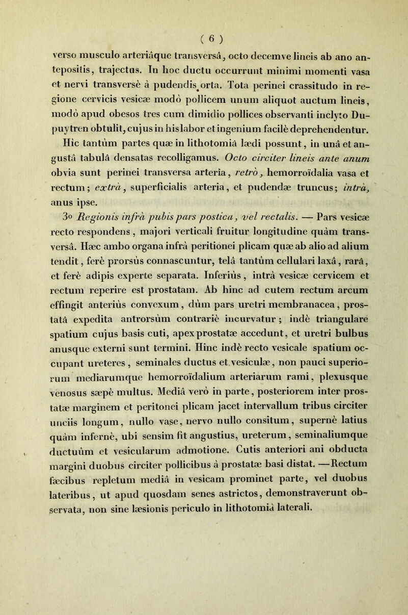 verso musculo arteriaque transversa, octo decemve lineis ab ano an- tepositis, trajectus. In hoc ductu occurrunt minimi momenti vasa et nervi transverse a pudendis^orta. Tota perinei crassitudo in re- gione cervicis vesicae modo pollicem unum aliquot auctum lineis, modo apud obesos tres cum dimidio pollices observanti inclyto Du- puytren obtulit, cujus in his labor et ingenium facili deprehendentur. Hic tantum partes quae in lithotomia laedi possunt, in una et an- gusta tabula densatas recolligamus. Octo circiter lineis ante anum obvia sunt perinei transversa arteria, retro, hemorroidalia vasa et rectum; extra, superficialis arteria, et pudendae truncus; intra, anus ipse. 3o Regionis infra pubis pars postica, vel rectalis. — Pars vesicae recto respondens, majori verticali fruitur longitudine quam trans- versa. Haec ambo organa infra peritionei plicam quae ab alio ad alium tendit, fer^i prorsus connascuntur, tela tantum cellulari laxa, rarA, et fer^ adipis experte separata. Inferius, intra vesicae cervicem et rectum reperire est prostatam. Ab hinc ad cutem rectum arcum effingit anterius convexum, dum pars uretri membranacea, pros- tata expedita antrorsum contrari6 incurvatur; inde triangulare spatium cujus basis cuti, apex prostatae accedunt, et uretri bulbus anusque externi sunt termini. Hinc ind^ recto vesicale spatium oc- cupant ureteres , seminales ductus et vesiculae, non pauci superio- rum mcdiarumque hemorroidalium arteriarum rami, plexusque venosus saepe multus. Media vero in parte, posteriorem inter pros- tatae marginem et peritonei plicam jacet intervallum tribus circiter unciis longum, nullo vase, nervo nullo consitum, superne latius quam inferne, ubi sensim fit angustius, ureterum, seminaliumque ductuum et vesicularum admotione. Cutis anteriori ani obducta margini duobus circiter pollicibus a prostatae basi distat. Rectum faecibus repletum media in vesicam prominet parte, vel duobus lateribus, ut apud quosdam senes astrictos, demonstraverunt ob- servata, non sine laesionis periculo in lithotomid laterali.