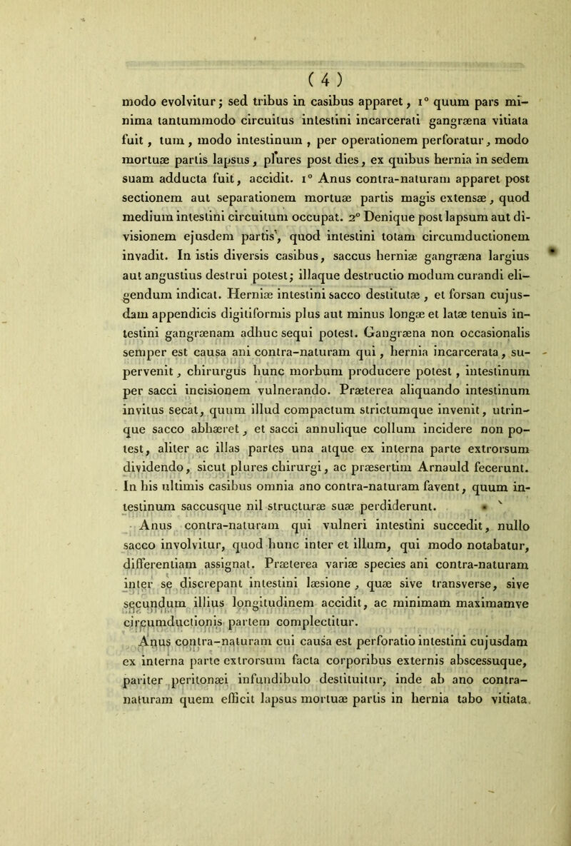 modo evolvitur; sed tribus in casibus apparet, x° quum pars mi- nima tantummodo circuitus intestini incarcerati gangraena vitiata fuit, tum , modo intestinum , per operationem perforatur, modo mortuae partis lapsus , pfures post dies, ex quibus bernia in sedem suam adducta fuit, accidit. i° Anus contra-naturarn apparet post sectionem aut separationem mortuae partis magis extensae, quod medium intestini circuitum occupat. 2° Denique post lapsum aut di- visionem ejusdem partis1, quod intestini totam circumductionem invadit. In istis diversis casibus, saccus herniae gangraena largius aut angustius destrui potest; illaque destructio modum curandi eli- gendum indicat. Herniae intestini sacco destitutae , et forsan cujus- dam appendicis digitiformis plus aut minus longae et latae tenuis in- testini gangraenam adhuc sequi potest. Gangraena non occasionalis semper est causa ani contra-naturarn qui, hernia incarcerata, su- pervenit , chirurgus hunc morbum producere potest , intestinum per sacci incisionem vulnerando. Praeterea aliquando intestinum invitus secat, quum illud compactum strictumque invenit, utrin- que sacco abhaeret, et sacci annulique collum incidere non po- test, aliter ac illas paries una atque ex interna parte extrorsum dividendo, sicut plures chirurgi, ac praesertim Arnauld fecerunt. In his ultimis casibus omnia ano contra-naturarn favent, quum in- testinum saccusque nil structurae suae perdiderunt. • v Anus contra-naturarn qui vulneri intestini succedit, nullo sacco involvitur, quod hunc inter et illum, qui modo notabatur, differentiam assignat. Praeterea variae species ani contra-naturarn inter se discrepant intestini laesione, quae sive transverse, sive secundum illius longitudinem accidit, ac minimam maximamve circumductionis partem complectitur. Arius contra-naturarn cui causa est perforatio intestini cujusdam ex interna parte extrorsum facta corporibus externis abscessuque, pariter peritonaei infundibulo destituitur, inde ab ano contra- naturarn quem efficit lapsus mortuae partis in hernia tabo vitiata