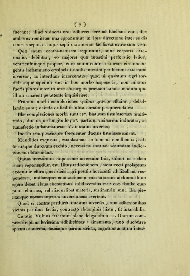 fuerunt; illud vulneris orae adhaeret fere ad libellam cuti, illae ambae extremitates una apponuntur in ipsa directione inter se dis tantes a septo, et hujus septi ora anterior facilis est extrorsum visu. Quae anum contra-naturam sequuntur, sunt corporis exte- nuatio, debilitas , eo majores quo intestini perforatio latior, ventriculumque propior, cutis anum contra-naturam circumcin- gentis inflammatio erysipelati similis intestini per hiatum externum inversio , ac interdum incarceratio; quod si quantum aegri sor- didi atque squalidi sint in hoc morbo inspexeris, non miratus fueris plures inter in arte chirurgica prsestantissirnos modum quo illum sanarent perattente inquisivisse. Primum morbi complexiones quibus gravior efficitur, debel- landae sunt; deinde orificii fistulosi curatio perquirenda est. Illae complexiones morbi sunt :i°. hiatuum fistulosorum multi- tudo, ductusque longitudo ; 2°. partium vicinarum induratio, ac tumefactio inflammatoria; 3°. intestini inversio; Incisio compressioque frequenter ductus fistulosos sanant. Mundities exquisita, cataplasmata ac fomenta emollientia , cal- lorumque durorum excisio , necessaria sunt ad secundam indica- tionem obtinendam. Quum intestinum nuperrime inversum fuit, subito in sedem suam reponendum est. Illius reductionem , sicut recti prolapsum exequitur chirurgus : deitni aegri positio horizonti ad libellam res- pondere, rruUamqme' contractionem musculorum abdominalium a<*erie debet alvus cnematihus subducendus est : orae fistulae eum pilula eburnea, vel aliaqualibet materia, sustinendae sunt. IUa ple- rumque novam intestini inversionem avertent. Quod si contra perduret intestini inversio , tutu adhaesionibus vicinis partibus factis, contracto abdominis hiatu , fit insanabilis. Curatio. Vulnus externum plane deligandum est. Orarum com- pressio qUam levissima adhibebitur : linamenta , uno duobusve spleniis contenta, fasciaque parum staucta, angui urw acutum intes-