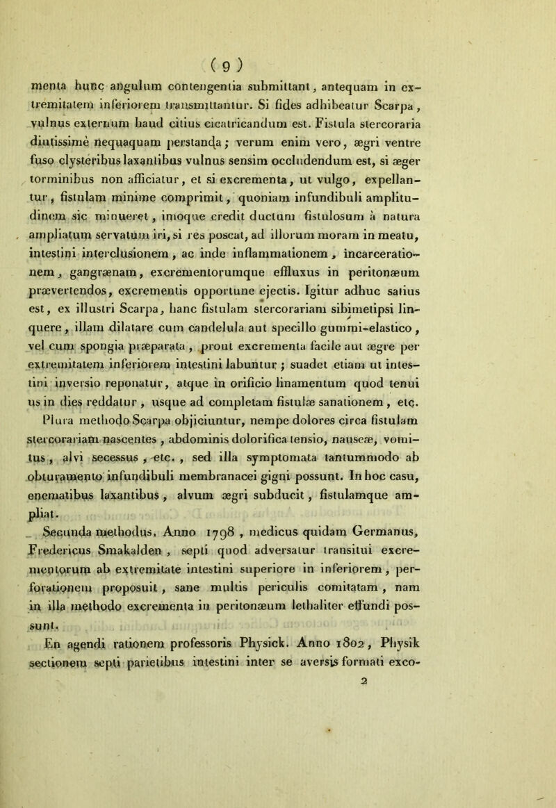 menta hunc angulum contengentia submittant, antequam in ex- tremitatem inferiorem transmittantur. Si fides adhibeatur Scarpa, vulnus externum haud citius cicatricandum est. Fistula stercoraria diutissime nequaquam perstanda; verum enim vero, aegri ventre fuso clysteribus laxantibus vulnus sensim occludendum est, si aeger torminibus non afficiatur, et si excrementa, ut vulgo, expellan- tur, fistulam minime comprimit, quoniam infundibuli amplitu- dinem sic minueret , imoque credit ductum fistulosum a natura ampliatum servatum iri, si res poscat, ad illorum moram in meatu, intestini interclusionem , ac inde inflammationem , incarceratio- nem, gangraenam, excrementorumque effluxus in peritonaeum praevertendos, excrementis opportune ejectis. Igitur adhuc satius est, ex illustri Scarpa, hanc fistulam stercorariam sibimetipsi lin- quere, illam dilatare cum candelula aut specillo gummi-elastico, vel cum spongia praeparata, prout excrementa facile aut aegre per extremitatem inferiorem intestini labuntur ; suadet etiam ut intes- tini inversio reponatur, atque in orificio linamentum quod tenui us in dies reddatur , usque ad completam fistulae sanationem , etc. Plura methodo Scarpa objiciuntur, nempe dolores circa fistulam stercorariam nascentes , abdominis dolorifica tensio, nauseae, vomi- tus , alvi secessus , etc. , sed illa symptomata tantummodo ab obturamento infundibuli membranacei gigni possunt. In hoc casu, enematibus laxantibus , alvum aegri subducit, fistulamque am- pliat. Secunda methodus, Anno 1798 , medicus quidam Germanus, Fredericus Smakalden , septi quod adversatur transitui excre- mentorum ab extremitate intestini superiore in inferiorem, per- forationem proposuit, sane multis periculis comitatam , nam in illa methodo excrementa in peritonaeum lethaliter elfundi pos- sunt. En agendi rationem professoris Physick. Anno 1802 , Pliysik sectionem septi parietibus intestini inter se aversis formati exco- 2