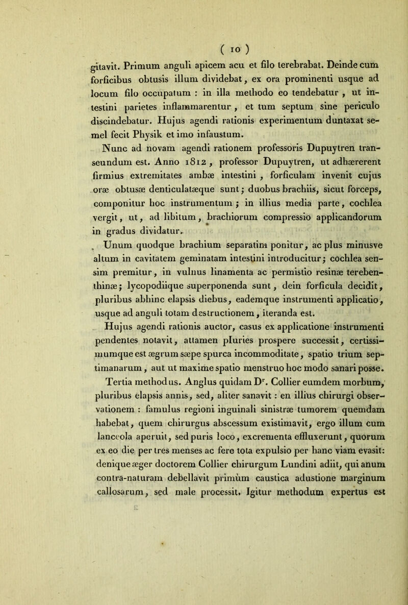 gitavit. Primum anguli apicem acu et filo terebrabat. Deinde cum forficibus obtusis illum dividebat, ex ora prominenti usque ad locum filo occupatum : in illa methodo eo tendebatur , ut in- testini parietes inflammarentur , et tum septum sine periculo discindebatur. Hujus agendi rationis experimentum duntaxat se- mel fecit Physik et imo infaustum. Nunc ad novam agendi rationem professoris Dupuytren tran- seundum est. Anno 1812 , professor Dupuytren, ut adhaererent firmius extremitates ambae intestini , forficulam invenit cujus orae obtusae denticulalseque sunt; duobus brachiis, sicut forceps, componitur hoc instrumentum ; in illius media parte, cochlea vergit, ut, ad libitum, brachiorum compressio applicandorum in gradus dividatur» Unum quodque brachium separatim ponitur, ac plus minusve altum in cavitatem geminatam intestini introducitur; cochlea sen- sim premitur, in vulnus linamenta ac permistio resinae tereben- thinae; lycopodiique superponenda sunt, dein forficula decidit, pluribus abhinc elapsis diebus, eademque instrumenti applicatio, usque ad anguli totam destructionem, iteranda est. Hujus agendi rationis auctor, casus ex applicatione instrumenti pendentes notavit, attamen pluries prospere successit, certissi- mumque est aegrum saepe spurca incommoditate, spatio trium sep- timanarum , aut ut maxime spatio menstruo hoc modo sanari posse. Tertia methodus. Anglus quidam Dr. Collier eumdem morbum, pluribus elapsis annis, sed, aliter sanavit : en illius chirurgi obser- vationem : famulus regioni inguinali sinistrae tumorem quemdam habebat, quem chirurgus abscessum existimavit, ergo illum cum lanceola aperuit, sed puris loco, excrementa effluxerunt, quorum ex eo die per tres menses ac fere tota expulsio per hanc viam evasit: denique seger doctorcm Collier chirurgum Lundini adiit, qui anum conlra-naturam debellavit primum caustica adustione marginum callosarum, sed male processit. Igitur methodum expertus est