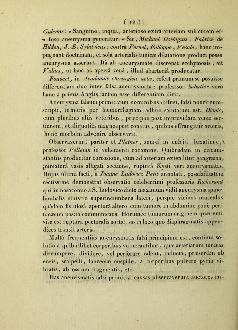 Galenus : « Sanguine , inquit, arterioso extra arteriam sub cutem ef- -» fuso aneurysma generatur. » Sic, Michael Doringius , Fabrice de Hilden, J.-B. Sjlatvicus : contra Fevnel, Falloppe , Fesale, hanc im- pugnant doctrinam, et sola arterialis tunicae dilatatione produci posse aneurysma asserunt. Ita ab aneurysmate discrepat ecchymosis , ait Fidius, ut haec ab aperta vena , illud abarteria producatur. Foubert} in Academiae chirurgicas actis, refert primum se posuisse differentiam duo inter falsa aneurysmata y professsor Sabatier vero hanc a primis Anglis factam esse differentiam dicit. Aneurysma falsum primitivum nominibus diffusi, falsi noncircum- scripli, tumoris per haemorrhagiam adhuc salutatum est. Dionis, cum pluribus aliis veteribus , praecipue post improvidam venae sec- tionem , et aliquoties magnos post conatus , quibus effrangitur arteria, hunc morbum advenire observavit. Observaverunt pariter et Platner , semel in cubili luxatione, v professor Pelletan in vehementi conamine. Quibusdam in circum- stantiis producitur corrosione, cum ad arteriam extenditur gangraena, ^mmatura vasis alligati sectione, ruptura Kysti veri aneurysmatis. Hujus ultimi facti, a Joanne Ludovico Petit annotati, possibilitatem rectissime demonstrat observatio celeberrimi professoris Richerand qui in nosocomio a S. Ludovico dicto maximum vidit aneurysma spinae lumbalis sinistro superincumbens lateri, perque vicinos musculos quadam fistulosa apertura altero cum tumore in abdomine pone peri- tonaeum posito communicans. Horumee tumorum originem quaerenti visa est ruptura pectoralis aortae, eo in loco quo diaphragmatis appen- dices transit arteria. Mullo frequentius aneurysmatis falsi principium est, continui so- lutio a quibuslibet corporibus vulnerantibus , quae arteriarum tunicas disrumpere, dividere, vel perforare valent, inducta; praesertim ab ensis, scalpelli, lanceolae cuspide, a corporibus pulvere pyrio vi- bratis, ab ossium fragmentis, etc. Has aneurismalis falsi primitivi causas observaverunt auctores im-