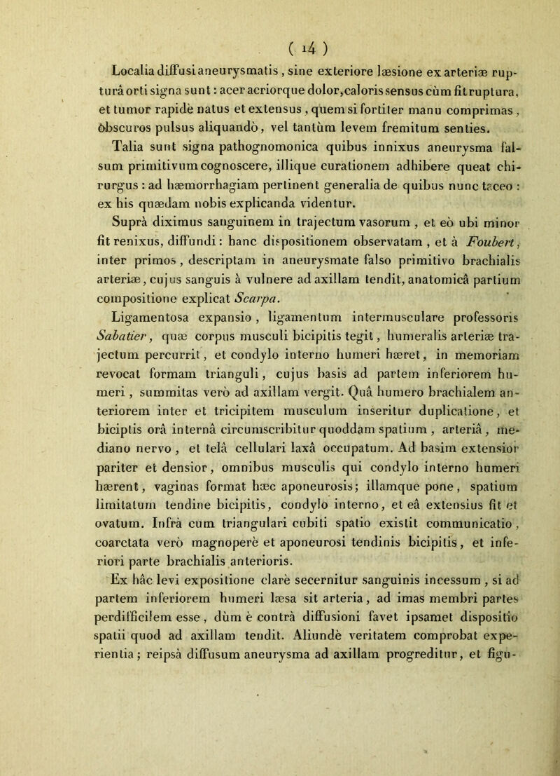 Localia diffusi aneurysmatis , sine exteriore laesione ex arteriae rup- tura orti signa sunt: acer acriorque dolor,caloris sensus cum fit ruptura, et tumor rapide natus et extensus , quem si fortiter manu comprimas, bbscuros pulsus aliquando, vel tantum levem fremitum senties. Talia sunt signa pathognomonica quibus innixus aneurysma fal- sum primitivum cognoscere, illique curationem adhibere queat chi- rurgus : ad haemorrhagiam pertinent generalia de quibus nunc taceo : ex his quaedam nobis explicanda videntur. Supra diximus sanguinem in trajectum vasorum , et eo ubi minor fit renixus, diffundi: hanc dispositionem observatam , et a Foubert, inter primos, descriptam in aneurysmate falso primitivo brachialis arteriae, cujus sanguis a vulnere ad axillam tendit, anatomica partium compositione explicat Scarpa. Ligamentosa expansio , ligamentum intermusculare professoris Sabatier, quae corpus musculi bicipitis tegit, humeralis arteriae tra- jectum percurrit, et condylo interno humeri haeret, in memoriam revocat formam trianguli, cujus basis ad partem inferiorem hu- meri , summitas vero ad axillam vergit. Qua humero brachialem an- teriorem inter et tricipitem musculum inseritur duplicatione, et biciplis ora interna circumscribitur quoddam spatium , arteria, me- diano nervo , et tela cellulari laxa occupatum. Ad basim extensior pariter et densior, omnibus musculis qui condylo interno humeri haerent, vaginas format haec aponeurosis; illamque pone, spatium limitatum tendine bicipitis, condylo interno, et ea extensius fit et ovatum. Infra cum triangulari cubiti spatio exislit communicatio , coarctata vero magnopere et aponeurosi tendinis bicipitis, et infe- riori parte brachialis anterioris. Ex hac levi expositione clare secernitur sanguinis incessum , si ad partem inferiorem humeri laesa sit arteria, ad imas membri partes perdifficilem esse, dum e contra diffusioni favet ipsamet dispositio spatii quod ad axillam tendit. Aliunde veritatem comprobat expe- rientia; reipsa diffusum aneurysma ad axillam progreditur, et figu-
