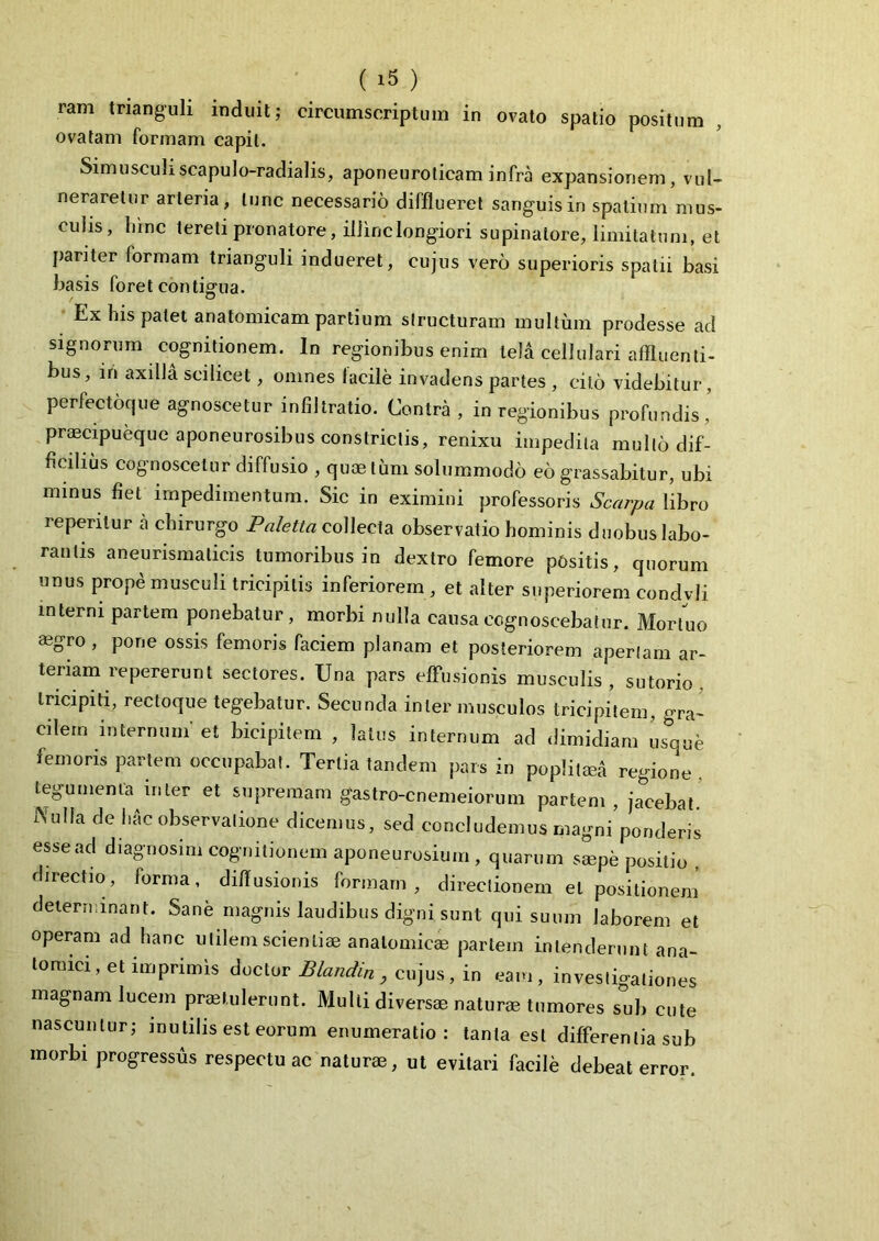 ram trianguli induit; circumscriptum in ovato spatio positum ovatam formam capit. SimuscuL scapulo-radialis, aponeuroticam infra expansionem, vul- neraretur arteria, tunc necessario difflueret sanguis in spatium mus- culis, hinc tereti pronatore, illinc longiori supinatore, limitatum, et pariter formam trianguli indueret, cujus vero superioris spatii basi basis foret contigua. Ex his patet anatomicam partium structuram multum prodesse ad signorum cognitionem. In regionibus enim tela cellulari affluenti- bus, iri axilla scilicet, omnes facile invadens partes , cito videbitur , perfectoque agnoscetur infiltratio. Contra , in regionibus profundis’ praecipueque aponeurosibus constrictis, renixu impedita multo dif- ficilius cognoscetur diffusio , qu® limi solummodo eo grassabitur, ubi minus fiet impedimentum. Sic in eximini professoris Scarpa libro reperitur a chirurgo Paletta collecta observatio hominis duobus labo- rantis aneurismaticis tumoribus in dextro femore pOsitis, quorum unus prope musculi tricipitis inferiorem , et alter superiorem condvli interni partem ponebatur, morbi nulla causa cognoscebatur. Mortuo ®gro , pone ossis femoris faciem planam et posteriorem apertam ar- teriam repererunt sectores. Una pars effusionis musculis, sutorio, tricipiti, rectoque tegebatur. Secunda inter musculos tricipitem, gra- cilem internum' et bicipitem , latus internum ad dimidiam usque femoris partem occupabat. Tertia tandem pars in popliti regione, tegumenta inter et supremam gastro-cnemeiorum partem, jacebat Nu,,a de hAc observatione dicemus, sed concludemus magni ponderis esse ad diagnosim cognitionem aponeurosium , quarum saepe positio . directio, forma, diffusionis formam, directionem et positionem determinant. Sane magnis laudibus digni sunt qui suum laborem et operam ad hanc utilem scienti® analomic® partem intenderunt ana- tomici, et imprimis ductor Blandiri, cujus, in eam, investigationes magnam lucem praetulerunt. Multi divers® natur® tumores sub cute nascuntur; inutilis est eorum enumeratio: tanta est differentia sub morbi progressus respectu ac natur®, ut evitari facile debeat error.