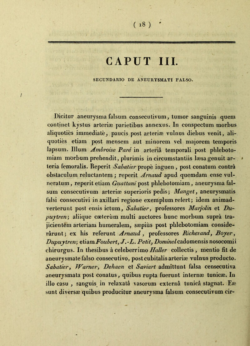 CAPUT III. SECUNDARIO DE ANEURYSMATI FALSO. Dicitur aneurysma falsum consecutivum, tumor sanguinis quem continet kystus arteriae parietibus annexus. In conspectum morbus aliquoties immediatepaucis post arteriae vulnus diebus venit, ali- quoties etiam post mensem aut minorem vel majorem temporis lapsum. Illum Ambroise Pare in arteria temporali post phleboto- miam mOrbum prehendit, plurimis in circumstantiis laesa genuit ar- > teria femoralis. Reperit Sabatier prope inguen , post conatum contra obstaculum reluctantem; reperit Arnaud apud quemdam ense vul- neratum, reperit etiam Gualtani post phlebotomiam, aneurysma fal- sum consecutivum arteriae superioris pedis; Manget, aneurysmatis falsi consecutivi in axillari regione exemplum refert; idem animad- verterunt post ensis ictum, Sabatier, professores Marjolin et Du- puytren; aliique caeteriim multi auctores hunc morbuin supra tra- jicientem arteriam humeralem, saepius post phlebotomiam conside- rarunt; ex his referunt Arnaud, professores Richerand, Boyer, Dupuytren; etianijFoubert, J.-L. Petit} Dominelcadomensis nosocomii chirurgus. In thesibus a celeberrimo Haller collectis , mentio fit de aneurysmate falso consecutivo, post cubitalis arteriae vulnus producto. Sabatier, TVarjier, Dehaen et Saviart admittunt falsa censecutiva aneurysmata post conatus, quibus rupta fuerunt internae tunicae. In illo casu , sanguis in relaxata vasorum externa tunica stagnat. Eae sunt diversae quibus producitur aneurysma falsum consecutivum cir-