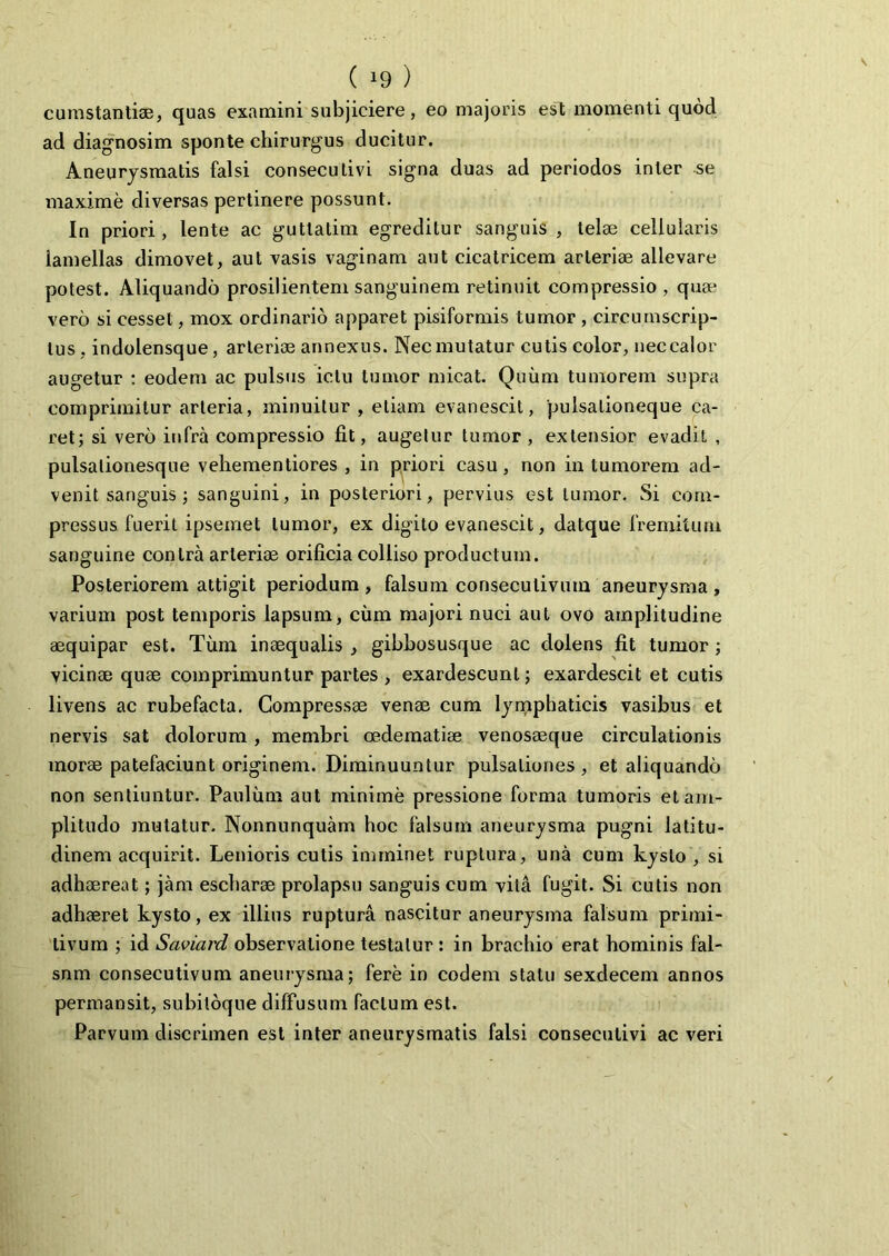 ( *9 ) cumstantise, quas examini subjiciere, eo majoris est momenti quod ad diagnosim sponte chirurgus ducitur. Aneurysmatis falsi consecutivi signa duas ad periodos inter se maxime diversas pertinere possunt. In priori, lente ac gutlatim egreditur sanguis , telae cellularis lamellas dimovet, aut vasis vaginam aut cicatricem arteriae allevare potest. Aliquando prosilientem sanguinem retinuit compressio, quae vero si cesset, mox ordinario apparet pisiformis tumor , circumscrip- tus, indolensque, arteriae annexus. Nec mutatur cutis color, nec calor augetur : eodem ac pulsus ictu tumor micat. Quum tumorem supra comprimitur arteria, minuitur , etiam evanescit, 'pulsalioneque ca- ret; si vero infra compressio fit, augetur tumor , extensior evadit , pulsalionesque vehementiores , in priori casu, non in tumorem ad- venit sanguis ; sanguini, in posteriori, pervius est tumor. Si com- pressus fuerit ipsemet tumor, ex digito evanescit, datque fremitum sanguine contra arteriae orificia colliso productum. Posteriorem attigit periodum , falsum conseculivum aneurysma , varium post temporis lapsum, cum majori nuci aut ovo amplitudine aequipar est. Tum inaequalis , gibbosusque ac dolens fit tumor ; vicinae quae comprimuntur partes , exardescunt; exardescit et cutis livens ac rubefacta. Compressae venae cum lymphaticis vasibus et nervis sat dolorum, membri oedematiae venosaeque circulationis morae patefaciunt originem. Diminuuntur pulsationes , et aliquando non sentiuntur. Paulum aut minime pressione forma tumoris et am- plitudo mutatur. Nonnunquam hoc falsum aneurysma pugni latitu- dinem acquirit. Lenioris cutis imminet ruptura, una cum kyslo , si adhaereat; jam escharae prolapsu sanguis cum vita fugit. Si cutis non adhaeret kysto, ex illius ruptura nascitur aneurysma falsum primi- tivum ; id Saviard observatione testatur : in brachio erat hominis fal- snm consecutivum aneurysma; fere in eodem statu sexdecem annos permansit, subiloque diffusum facium est. Parvum discrimen est inter aneurysmatis falsi consecutivi ac veri