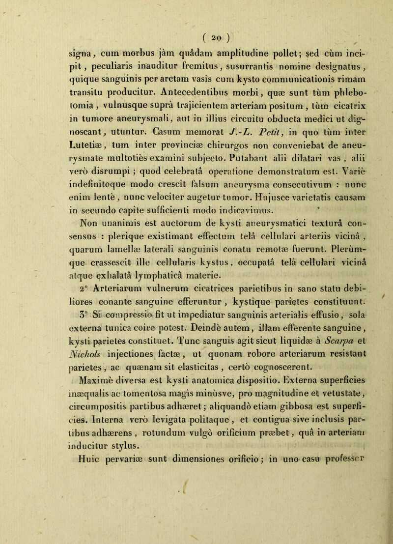 signa, cum morbus jam quadam amplitudine pollet; sed cum inci- pit , peculiaris inauditur fremitus, susurrantis nomine designatus , quique sanguinis per arctam vasis cum kyslo communicationis rimam transitu producitur. Antecedentibus morbi, quae sunt tum phlebo- tomia , vulnusque supra trajicientem arteriam positum , tum cicatrix in tumore aneurysmali, aut in illius circuitu obducta medici ut dig- noscant, utuntur. Casum memorat J.-L. Petit, in quo tum inter Lutetiae, tum inter provinciae chirurgos non conveniebat de aneu- rysmate multoties examini subjecto. Putabant alii dilatari vas , alii vero disrumpi ; quod celebrata operatione demonstratum est. Varie indefinitoque modo crescit falsum aneurysma consecutivum : nunc enim lente , nunc velociter augetur tumor. Hujusce varietatis causam in secundo capite sufficienti modo indicavimus. Non unanimis est auctorum de kysti aneurysmatici textura con- sensus : plerique existimant effectum tela cellulari arteriis vicina , quarum lamellae laterali sanguinis conatu remotae fuerunt. Plerum- que crassescit ille cellularis kystus, occupata tela cellulari vicina atque exhalata lymphatica materie. 2° Arteriarum vulnerum cicatrices parietibus in sano statu debi- liores conante sanguine efferuntur, kystique parietes constituunt. 3° Si compressio fit ut impediatur sanguinis arterialis effusio, sola externa tunica coire potest. Deinde autem, illam efferente sanguine, kysti parietes constituet. Tunc sanguis agit sicut liquidae a Scarpa et Nichols injectiones, factae, ut quonam robore arteriarum resistant parietes, ac quaenam sil elasticitas , certo cognoscerent. Maxime diversa est kysti anatomica dispositio. Externa superficies inaequalis ac tomentosa magis minusve, pro magnitudine et vetustate, circumpositis partibus adhaeret; aliquando etiam gibbosa est superfi- cies. Interna vero levigata politaque , et contigua sive inclusis par- tibus adhaerens , rotundum vulgo orificium praebet, qua in arteriam inducitur stylus. Huic pervariae sunt dimensiones orificio; in uno casu professor