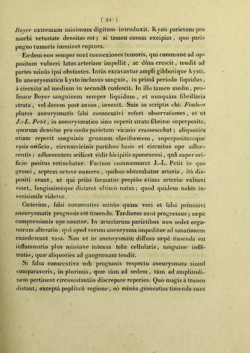 Bojer extremum minimum digitum introduxit. Kysti parietum pro morbi vetustate densitas est; si tamen casum excipias , quo paris pugno tumoris imminet ruptura. Eaedem non semper sunt connexiones tumoris, qui commune ad op- positum vulneri latus arteriam impellit, ac dum crescit, tendit ad partes minus ipsi obstantes. Intus excavantur ampli gibbosique kysti. In aneurysmatico kystoinclusus sanguis, in prima periodo liquidus, a circuitu ad medium in secundi coalescit. In illo tamen medio, pro- fessor Boyer sanguinem semper liquidum , et nunquam fibrillam strata , vel decem post annos, invenit. Suis in scriptis chi. Foubert plures aneurysmatis falsi consecutivi referi observationes, et ut J.-L. Petit, in aneurysmatico sinu reperit strata fibrinae superposita, quorum densitas pro sinus parietum vicinio crassescebat; aliquoties etiam reperit sanguinis grumum claviformem , superpositu mque vasis orificio, circumvicinis partibus basis et circuitus ope adhae- rentis ; adhaerentem scilicet vidit bicipitis aponeurosi, qua super ori- ficio positus retinebatur. Factum commemorat J.-L. Petit in quo grumi, septem oetove numero , quibus obturabatur arteria , ita dis- positi erant, ut qui prius formatus propius etiam arteriae vulneri esset, longissimeque distaret ultimo natus; quod quidem nobis in- verisimile videtur. Ceeterum, falsi consecutivi minus quam veri et falsi primitivi aneurysmatis prognosis est timenda. Tardiores sunt progressus ; saepe compressionis ope sanatur. In arteriarum parietibus non sedet orga- norum alteratio, qua apud verum aneurysma impeditur ad sanationem exardescant vasa. Non ut in aneurysmate diffuso saepe timenda est inflammatio plus minusve intensa telae cellularis, sanguine infif- tralio, quae aliquoties ad gangraenam tendit. Si falsa consecutiva sub prognosis respectu aneurysmata simul comparaveris, in plurimis, quae tum ad sedem, tum ad amplitudi- nem pertinent circumstantiis discrepare reperies. Quo magis a trunco distant, excepta poplitnea regione, eo miniis generatim timenda sunt