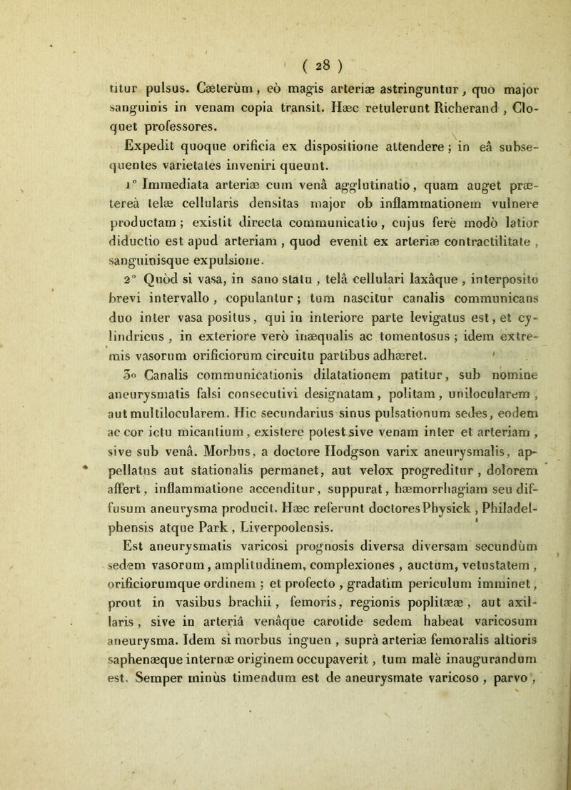titur pulsus. Caeteriim, eo magis arteriae astringuntur, quo major sanguinis in venam copia transit. Haec retulerunt Richerand , Clo- quet professores. Expedit quoque orificia ex dispositione attendere ; in ea subse- quentes varietates inveniri queunt. i° Immediata arteriae cum vena agglutinatio, quam auget prae- terea telae cellularis densitas major ob inflammationem vulnere productam; existit directa communicatio, cujus fere modo latior diductio est apud arteriam , quod evenit ex arteriae contractilitate , sanguinisque expulsione. 2° Quod si vasa, in sano statu , tela cellulari laxaque , interposito brevi intervallo , copulantur; tum nascitur canalis communicans duo inter vasa positus, qui in interiore parte levigatus est, et cy- lindricus , in exteriore vero inaequalis ac tomentosus ; idem extre- mis vasorum orificiorum circuitu partibus adhaeret. 3° Canalis communicationis dilatationem patitur, sub nomine aneurysmatis falsi consecutivi designatam, politam, unilocularem , aut multilocularem. Hic secundarius sinus pulsationum sedes, eodem ac cor ictu micantium, existere potest sive venam inter et arteriam , sive sub vena. Morbus, a doctore Hodgson varix aneurysmalis, ap- pellatus aut stationalis permanet, aut velox progreditur , dolorem, affert, inflammatione accenditur, suppurat, haemorrhagiam seu dif- fusum aneurysma producit. Haec referunt doctoresPhysick , Philadel- phensis atque Park , Liverpoolensis. Est aneurysmatis varicosi prognosis diversa diversam secundum sedem vasorum, amplitudinem, complexiones , auctum, vetustatem , orificiorumque ordinem ; et profecto , gradatim periculum imminet, prout in vasibus brachii, femoris, regionis poplitaeae , aut axil- laris , sive in arteria venaque carotide sedem habeat varicosum aneurysma. Idem si morbus inguen , supra arteriae femoralis altioris saphenaeque internae originem occupaverit, tum male inaugurandum est. Semper miniis timendum est de aneurysmate varicoso, parvo ,