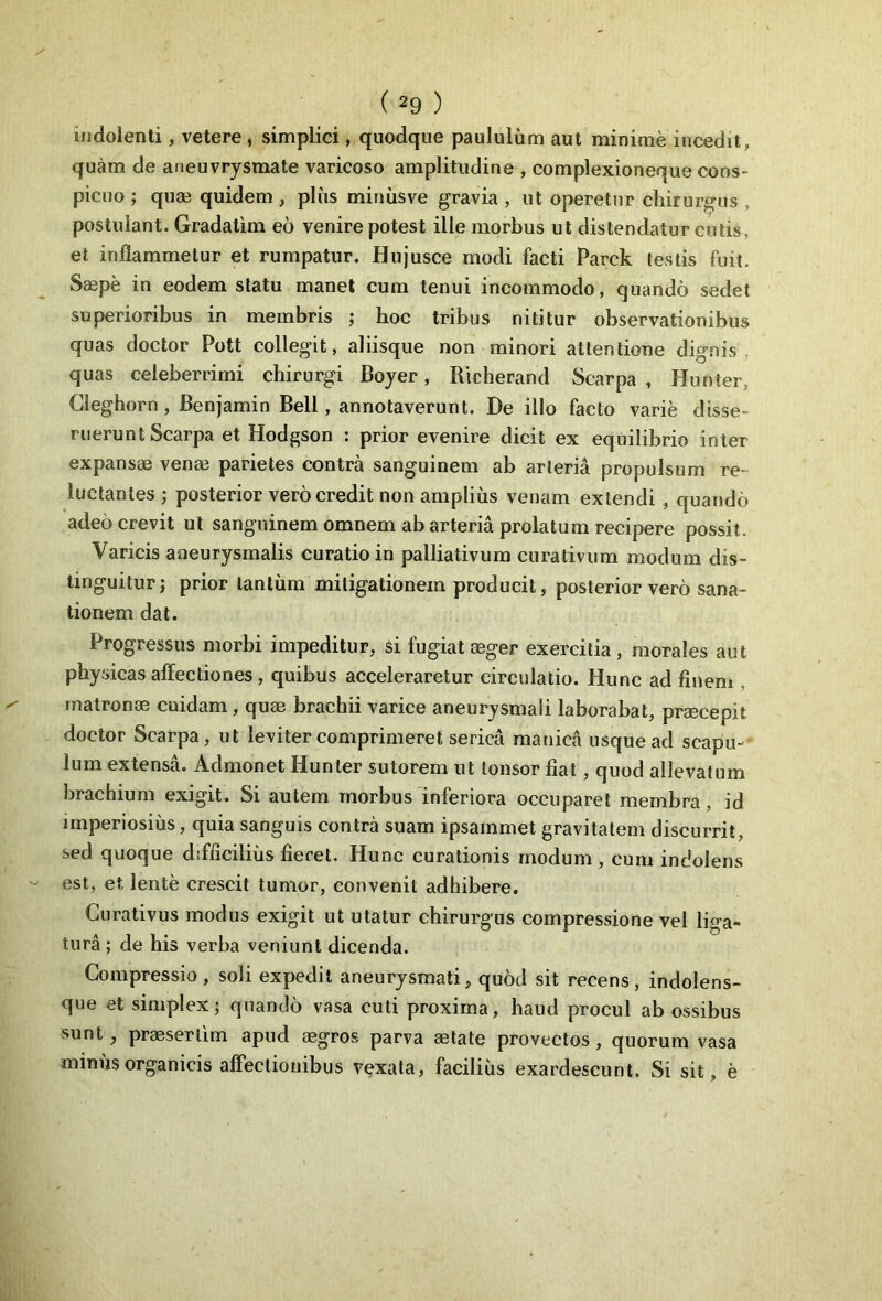 indolenti, vetere , simplici, quodque paululum aut minime incedit, quam de aneuvrysmate varicoso amplitudine , complexioneque cons- picuo ; qua? quidem , pliis miniisve gravia , ut operetur chirurgus , postulant. Gradatim eo venire potest ille morbus ut distendatur cutis, et inflammetur et rumpatur. Hujusce modi facti Parck (estis fuit. Saspe in eodem statu manet cum tenui incommodo, quando sedet superioribus in membris ; hoc tribus nititur observationibus quas doctor Pott collegit, aliisque non minori attentione dignis quas celeberrimi chirurgi Boyer, Richerand Scarpa , Hunter, Cleghorn , Benjamin Bell, annotaverunt. De illo facto varie disse- ruerunt Scarpa et Hodgson : prior evenire dicit ex equilibrio inter expansae venae parietes contra sanguinem ab arteria propulsum re- luctantes ; posterior vero credit non amplius venam extendi , quando adeo crevit ut sanguinem omnem ab arteria prolatum recipere possit. Varicis aneurysmalis curatio in palliativum curativum modum dis- tinguitur; prior tantum mitigationem producit, posterior vero sana- tionem dat. Progressus morbi impeditur, si fugiat aeger exercitia , morales aut physicas affectiones, quibus acceleraretur circulatio. Hunc ad finem matronae cuidam, quae brachii varice aneurysmali laborabat, praecepit doctor Scarpa, ut leviter comprimeret serica manica usque ad scapu- lum extensa. Admonet Hunter sutorem ut tonsor fiat , quod allevatum brachium exigit. Si autem morbus inferiora occuparet membra, id imperiosius, quia sanguis contra suam ipsammet gravitatem discurrit, sed quoque difficilius fieret. Hunc curationis modum , cum indolens est, et lente crescit tumor, convenit adhibere. Curativus modus exigit ut utatur chirurgus compressione vel liga- tura ; de his verba veniunt dicenda. Compressio, soli expedit aneurysmati, quod sit recens, indolens- que et simplex; quando vasa cuti proxima, haud procul ab ossibus sunt, praesertim apud aegros parva aetate provectos, quorum vasa minus organicis affectionibus vexata, facilius exardescunt. Si sit, e
