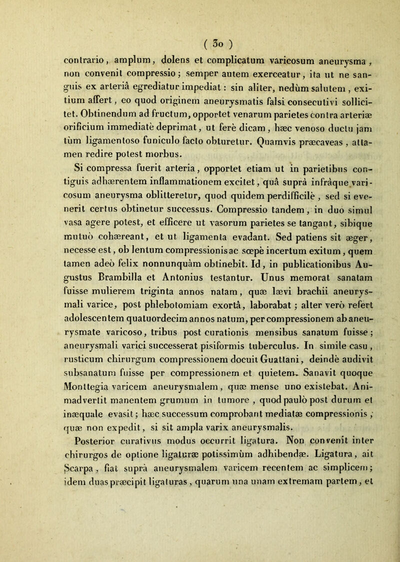 contrario, amplum, dolens et complicatum varicosum aneurysma, non convenit compressio; semper autem exerceatur, ita ut ne san- guis ex arteria egrediatur impediat: sin aliter, nedum salutem , exi- tium affert, eo quod originem aneurysmatis falsi consecutivi sollici- tet. Obtinendum ad fructum, opportet venarum parietes contra arteriae orificium immediate deprimat, ut fere dicam , haec venoso ductu jam tum ligamenloso funiculo facto obturetur. Quamvis praecaveas , atta- men redire potest morbus. Si compressa fuerit arteria, opportet etiam ut in parietibus con- tiguis adhaerentem inflammationem excitet, qua supra infraque vari- cosum aneurysma oblitteretur, quod quidem perdifficile , sed si eve- nerit certus obtinetur successus. Compressio tandem, in duo simul vasa agere potest, et efficere ut vasorum parietes se tangant, sibique mutuo cohaereant, et ut ligamenta evadant. Sed patiens sit aeger, necesse est, ob lentum compressionis ac scepe incertum exitum, quem tamen adeo felix nonnunquam obtinebit. Id, in publicationibus Au- gustus Brambilla et Antonius testantur. Unus memorat sanatam fuisse mulierem triginta annos natam, quae laevi brachii aneurys- mali varice, post phlebotomiam exorta, laborabat; alter vero refert adolescentem quatuordecim annos natum, per compressionem ab aneu- rysmate varicoso, tribus post curationis mensibus sanatum fuisse; aneurysmali varici successerat pisiformis tuberculus. In simile casu , rusticum chirurgum compressionem docuit Guattani, deinde audivit subsanatum fuisse per compressionem et quietem» Sanavit quoque Monltegia varicem aneurysmalem, quas mense uno existebat. Ani- madvertit manentem grumum in tumore , quod paulo post durum et inaequale evasit; haec successum comprobant mediatae compressionis ; quae non expedit, si sit ampla varix aneurysmalis. Posterior curativus modus occurrit ligatura. Non convenit inter chirurgos de optione ligaturae potissimum adhibendae. Ligatura, ait Scarpa , fiat supra aneurysmalem varicem recentem ac simplicem; idem d u as praecipit ligaturas, quarum una imam extremam partem, et