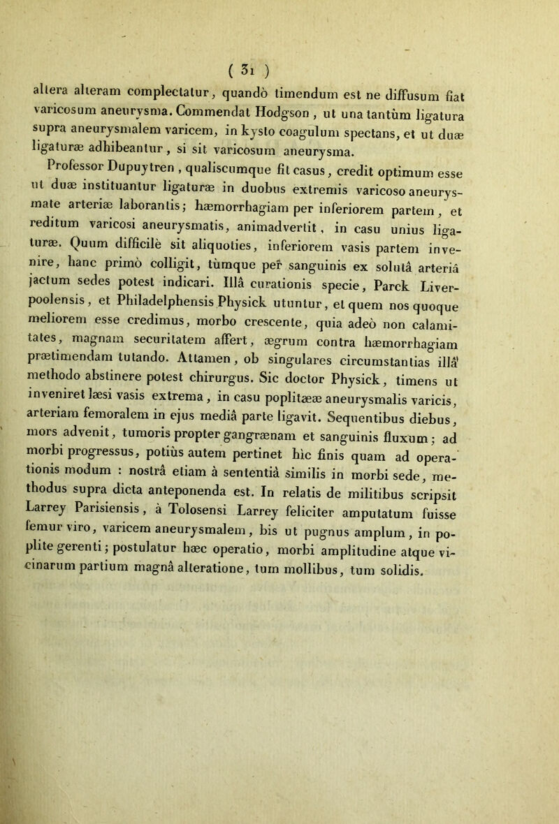 allera alleram complectatur, quando timendum est ne diffusum fiat varicosum aneurysma. Commendat Hodgson , ut una tantum ligatura supra aneurysmalem varicem, in kyslo coagulum spectans, et ut duae ligaturae adhibeantur, si sit varicosum aneurysma. Professor Dupuytren , qualiscumque fit casus, credit optimum esse ut duae instituantur ligaturae in duobus extremis varicoso aneurys- mate arteriae laborantis; haemorrhagiam per inferiorem partem, et reditum varicosi aneurysmatis, animadvertit, in casu unius liga- turae. Quum difficile sit aliquoties, inferiorem vasis partem inve- nire, hanc primo colligit, tumque per sanguinis ex soluta arteria jactum sedes potest indicari. Illa curationis specie, Parck Liver- poolensis, et Philadelphensis Physick utuntur, et quem nos quoque meliorem esse credimus, morbo crescente, quia adeo non calami- tates, magnam securitatem affert, aegrum contra haemorrhagiam praetimendam tutando. Attamen, ob singulares circumstantias illa' methodo abstinere potest chirurgus. Sic doctor Physick, timens ut inveniret laesi vasis extrema , in casu poplitaeae aneurysmalis varicis, arteriam femoralem in ejus media parte ligavit. Sequentibus diebus, mors advenit, tumoris propter gangraenam et sanguinis fluxum; ad morbi progressus, potius autem pertinet hic finis quam ad opera- tionis modum : nostra etiam a sententia similis in morbi sede, me- thodus supra dicta anteponenda est. In relatis de militibus scripsit Larrey Parisiensis, a Tolosensi Larrey feliciter amputatum fuisse femur viro, varicem aneurysmalem, bis ut pugnus amplum, in po- plite gerenti; postulatur haec operatio, morbi amplitudine atque vi- cinarum partium magna alteratione, tum mollibus, tum solidis.