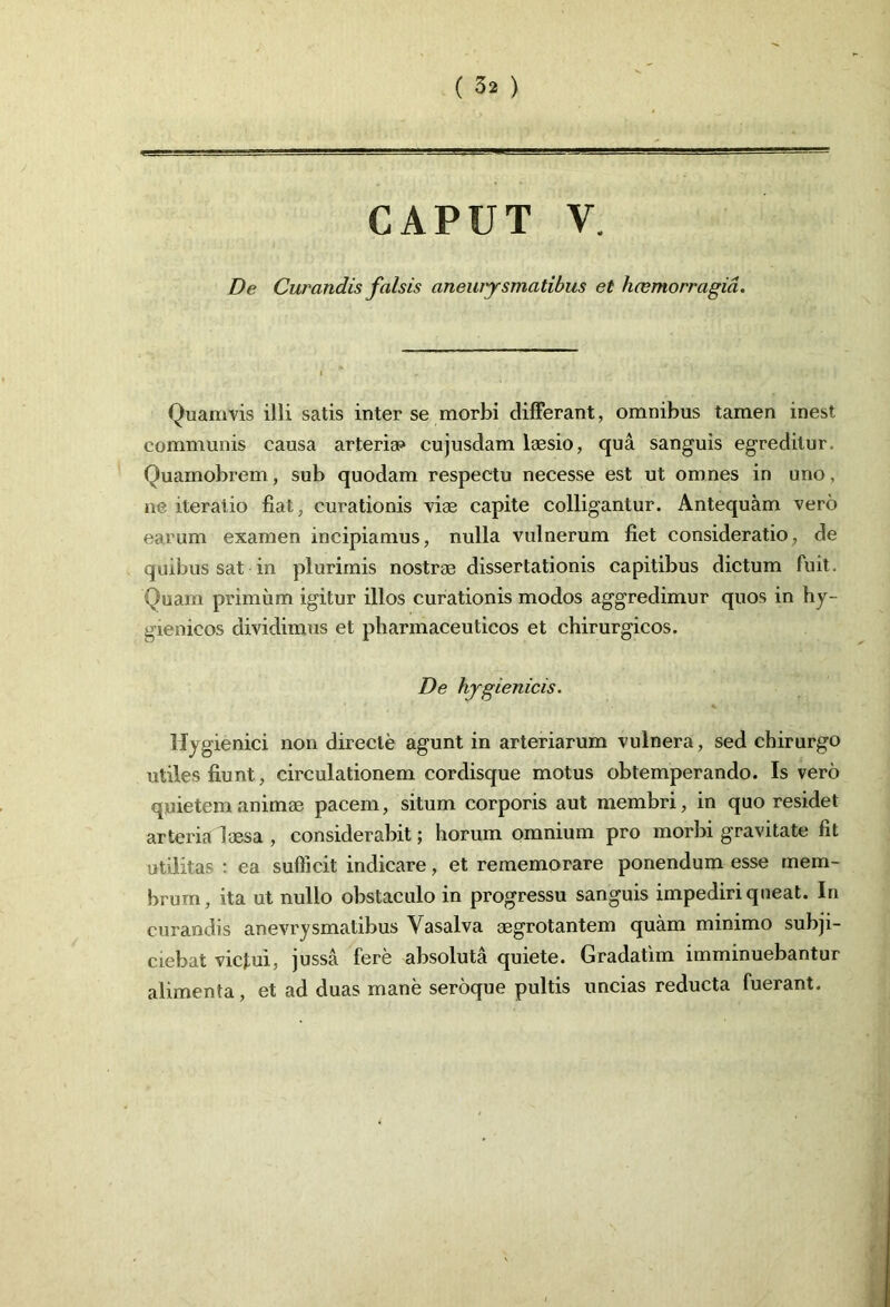 CAPUT V. De Curandis falsis aneurysmatibus el hcemorragia. Quamvis illi satis inter se morbi differant, omnibus tamen inest communis causa arteria» cujusdam Iassio, qua sanguis egreditur Quamobrem, sub quodam respectu necesse est ut omnes in uno, ne iteratio fiat, curationis viae capite colligantur. Antequam vero earum examen incipiamus, nulla vulnerum fiet consideratio, de quibus sat in plurimis nostrae dissertationis capitibus dictum fuit. Quam primum igitur illos curationis modos aggredimur quos in hy- gienicos dividimus et pharmaceuticos et chirurgicos. De hygienicis. Hygienici non directe agunt in arteriarum vulnera, sed chirurgo utiles fiunt, circulationem cordisque motus obtemperando. Is vero quietem animae pacem, situm corporis aut membri, in quo residet arteria laesa , considerabit; horum omnium pro morbi gravitate fit utilitas : ea sufficit indicare, et rememorare ponendum esse mem- brum, ita ut nullo obstaculo in progressu sanguis impediri queat. In curandis anevrysmatibus Vasalva aegrotantem quam minimo subji- ciebat victui, jussa fere absoluta quiete. Gradatim imminuebantur alimenta, et ad duas mane seroque pultis uncias reducta fuerant.