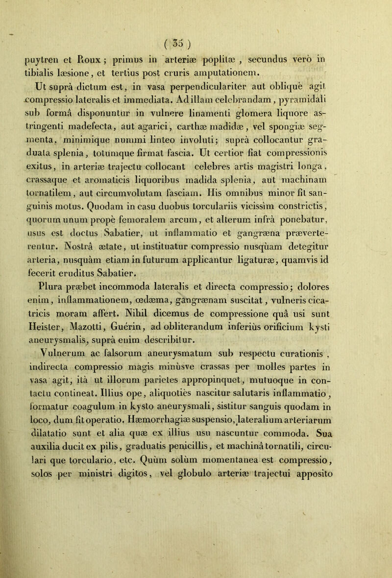 puytren et Roux ; primus in arteriae poplilae , secundus vero in tibialis laesione, et tertius post cruris amputationem. Ut supra dictum est, in vasa perpendiculariter aut oblique agit .compressio lateralis et immediata. Ad illam celebrandam, pyramidali sub forma disponuntur in vulnere linamenti glomera liquore as- tringenti madefecta, aut agarici, carthae madidae, vel spongiae seg- menta, minimique nummi linteo involuti; supra collocantur gra- duala splenia, totumque firmat fascia. Ut certior fiat compressionis exitus, in arteriae trajectu collocant celebres artis magistri longa, ci-assaque et aromaticis liquoribus madida splenia, aut machinam tornatilem, aut circumvolutam fasciam. His omnibus minor fit san- guinis motus. Quodam in casu duobus torculariis vicissim constrictis, quorum unum prope femoralem arcum, et alterum infra ponebatur, usus est doctus Sabatier, ut inflammatio et gangraena praeverte- rentur. Nostra aetate, ut instituatur compressio nusquam detegitur arteria, nusquam etiam in futurum applicantur ligaturae, quamvis id fecerit eruditus Sabatier. Plura praebet incommoda lateralis et directa compressio; dolores enim, inflammationem, oedaema, gangraenam suscitat, vulneris cica- tricis moram affert. Nihil dicemus de compressione qua usi sunt Heisler, Mazotti, Guerin, ad obliterandum inferius orificium kysti aneurysmalis; supra enim describitur. Vulnerum ac falsorum aneurysmatum sub respectu curationis , indirecta compressio magis minusve crassas per molles partes in vasa agit, ita ut illorum parietes appropinquet, mutuoque in con- tactu contineat. Illius ope, aliquoties nascitur salutaris inflammatio , formatur coagulum in kysto aneurysmali, sistitur sanguis quodam in loco, dum fit operatio. Haemorx^hagiae suspensio, lateralium arteriarum dilatatio sunt et alia quae ex illius usu nascuntur commoda. Sua auxilia ducit ex pilis, graduads penicillis, et machina tornatili, circu- lari que torculario, etc. Quum soliun momentanea est compressio, solos per ministri digitos, vel globulo arteriae trajectui apposito
