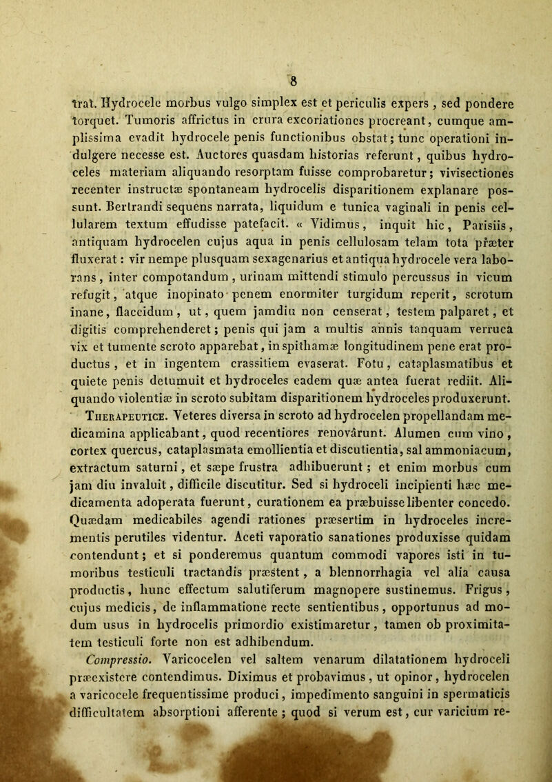 trat, Hydrocele morbus vulgo simplex est et periculis expers, sed pondere torquet. Tumoris affrictus in crura excoriationes procreant, cumque am- plissima evadit hydrocele penis functionibus obstat; tunc operationi in- dulgere necesse est. Auctores quasdam historias referunt, quibus hydro- celes materiam aliquando resorptam fuisse comprobaretur; vivisectiones recenter instructae spontaneam hydrocelis disparitionem explanare pos- sunt. Berlrandi sequens narrata, liquidum e tunica vaginali in penis cel- lularem textum effudisse patefacit. « Yidimus, inquit hic, Parisiis, antiquam hydrocelen cujus aqua in penis cellulosam telam tota praeter fluxerat: vir nempe plusquam sexagenarius et antiqua hydrocele vera labo- rans , inter compotandum , urinam mittendi stimulo percussus in vicum refugit, atque inopinato penem enormiter turgidum reperit, scrotum inane, flaccidum, ut, quem jamdiu non censerat, testem palparet, et digitis comprehenderet; penis qui jam a multis aiinis tanquam verruca vix et tumente scroto apparebat, in spithamae longitudinem pene erat pro- ductus , et in ingentem crassitiem evaserat. Fotu, cataplasmatibus et quiete penis detumuit et hydroceles eadem quae antea fuerat rediit. Ali- quando violentiae in scroto subitam disparitionem hydroceles produxerunt. Therapeutice. Veteres diversa in scroto ad hydrocelen propellandam me- dicamina applicabant, quod recentiores renov&runt. Alumen cum vino , cortex quercus, cataplasmata emollientia et discutientia, sal ammoniacum, extractum saturni, et saepe frustra adhibuerunt ; et enim morbus cum jam diu invaluit, difficile discutitur. Sed si hydroceli incipienti haec me- dicamenta adoperata fuerunt, curationem ea praebuisse libenter concedo. Quaedam medicabiles agendi rationes praesertim in hydroceles incre- mentis perutiles videntur. Aceti vaporatio sanationes produxisse quidam contendunt; et si ponderemus quantum commodi vapores isti in tu- moribus testiculi tractandis praestent, a blennorrhagia vel alia causa productis, hunc effectum salutiferum magnopere sustinemus. Frigus, cujus medicis, de inflammatione recte sentientibus, opportunus ad mo- dum usus in hydrocelis primordio existimaretur, tamen ob proximita- tem testiculi forte non est adhibendum. Compressio. Varicocelen vel saltem venarum dilatationem hydroceli praeexistere contendimus. Diximus et probavimus , ut opinor, hydrocelen a varicocele frequentissime produci, impedimento sanguini in spermaticis difficultatem absorptioni afferente ; quod si verum est, cur varicium re-