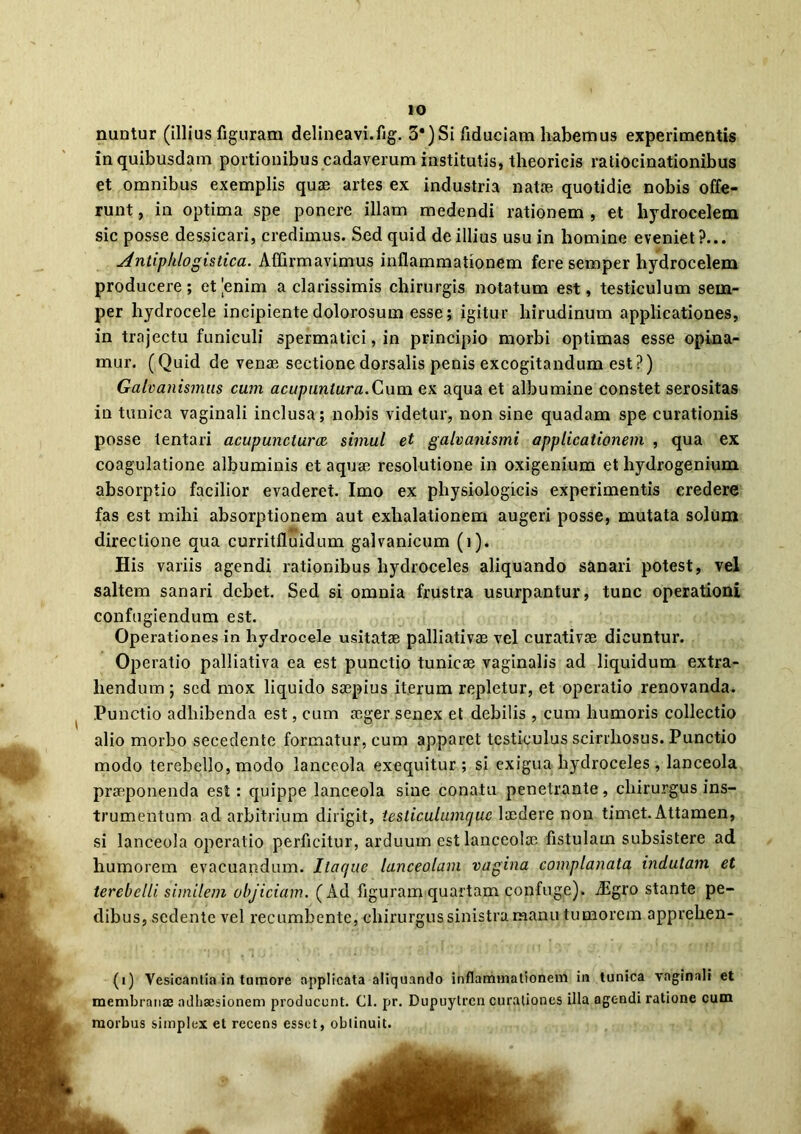 nuntur (illius figuram delineavi.fig. 3*) Si fiduciam liabemus experimentis in quibusdam portionibus cadaverum institutis, theoricis ratiocinationibus et omnibus exemplis quae artes ex industria natae quotidie nobis offe- runt , in optima spe ponere illam medendi rationem , et hydrocelem sic posse dessicari, credimus. Sed quid de illius usu in homine eveniet?... Antiplilogistica. Affirmavimus inflammationem fere semper hydrocelem producere ; et |enim a clarissimis chirurgis notatum est, testiculum sem- per hydrocele incipiente dolorosum esse; igitur hirudinum applicationes, in trajectu funiculi spermatici, in principio morbi optimas esse opina- mur. (Quid de venae sectione dorsalis penis excogitandum est?) Galvaiiismtis cum acupuntura.Cum ex aqua et albumine constet serositas in tunica vaginali inclusa; nobis videtur, non sine quadam spe curationis posse tentari acupuncturcc simul et galvanismi applicationem , qua ex coagulatione albuminis et aquae resolutione in oxigenium et hydrogenium absorptio facilior evaderet. Imo ex physiologicis experimentis credere fas est mihi absorptionem aut exhalationem augeri posse, mutata solum directione qua curritfluidum galvanicum (i). His variis agendi rationibus hydroceles aliquando sanari potest, vel saltem sanari debet. Sed si omnia frustra usurpantur, tunc operationi confugiendum est. Operationes in hydrocele usitatae palliativae vel curativae dicuntur. Operatio palliativa ea est punctio tunicae vaginalis ad liquidum extra- hendum; sed mox liquido saepius iterum repletur, et operatio renovanda. Punctio adhibenda est, cum aeger senex et debilis , cum humoris collectio alio morbo secedente formatur, cum apparet testiculus scirrhosus. Punctio modo terebello, modo lanceola exequitur ; si exigua hydroceles, lanceola praeponenda est: quippe lanceola sine conatu penetrante, chirurgus ins- trumentum ad arbitrium dirigit, tesliculumque laedere non timet. Attamen, si lanceola operatio perficitur, arduum est lanceolae fistulam subsistere ad humorem evacuandum. Itac/ue lanceolam vagina complanata indutam et terebclli. similem objiciam. (Ad figuram quartam confuge). dEgro stante pe- dibus, sedente vel recumbente, chirurgus sinistra manu tumorem apprehen- (1) Vesicantia in tumore applicata aliquando inflammationem in tunica vaginali et membranas adhaesionem producunt. Cl. pr. Dupuytrcn curationes illa agc-ndi ratione cum morbus simplex et recens esset, obtinuit.