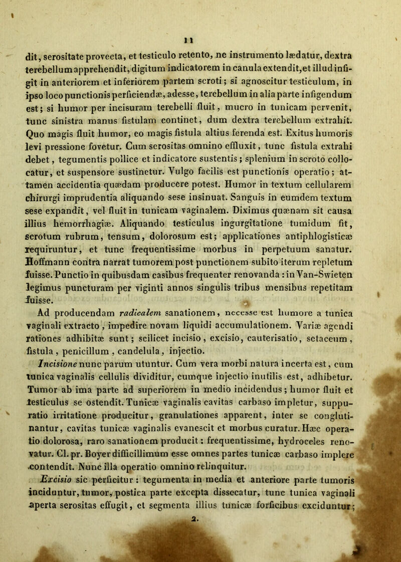 ( 11 dit, serositate provecta, et testiculo retento, ne instrumento laedatur, dextra terebellum apprehendit, digitum indicatorem in canula extendit,et illud infi- git in anteriorem et inferiorem partem scroti; si agnoscitur testiculum, in ipso loco punctionis perficiendae, adesse, terebellum in alia parte infigendum est; si humor per incisuram terebelli fluit, mucro in tunicam pervenit, tunc sinistra manus fistulam continet, dum dextra terebellum extrahit. Quo magis fluit humor, eo magis fistula altius ferenda est. Exitus humoris levi pressione fovetur. Cum serositas omnino effluxit, tunc fistula extrahi debet, tegumentis pollice et indicatore sustentis ; splenium in scroto collo- catur, et suspensore sustinetur. Vulgo facilis est punctionis operatio; at- tamen accidentia quaedam producere potest. Humor in textum cellularem chirurgi imprudentia aliquando sese insinuat. Sanguis in eumdem textum sese expandit, vel fluit in tunicam vaginalem. Diximus quaenam sit causa illius hemorrhagiae. Aliquando testiculus ingurgitatione tumidum fit, scrotum rubrum, tensum, dolorosum est; applicationes antiplilogisticae requiruntur, et tunc frequentissime morbus in perpetuum sanatur. Hoffmann contra narrat tumorem post punctionem subito iterum repletum fuisse. Punctio in quibusdam casibus frequenter renovanda : in Van-Swieten legimus puncturam per viginti annos singulis tribus mensibus repetitam fuisse. Ad producendam radicalem sanationem, nccesse est humore a tunica vaginali extracto, impedire novam liquidi accumulationem. Variae agendi rationes adhibitae sunt; scilicet incisio, excisio, cauterisatio, sctaceum, fistula, penicillum , candelula, injectio. Incisione nunc parum utuntur. Cum vera morbi natura incerta est, cum tunica vaginalis cellulis dividitur, cumque injectio inutilis est, adhibetur. Tumor ab ima parte ad superiorem in medio incidendus; humor fluit et testiculus se ostendit. Tunicae vaginalis cavitas carbaso impletur, suppu- ratio irritatione producitur, granulationes apparent, inter se congluti- nantur, cavitas tunicae vaginalis evanescit et morbus curatur. Haec opera- tio dolorosa, raro sanationem producit: frequentissime, hydroceles reno- vatur. Cl.pr. Boyer difficillimum esse omnes partes tunicae carbaso implere ■contendit. Nunc illa operatio omnino relinquitur. Excisio sic perficitur: tegumenta in media et anteriore parte tumoris inciduntur, tumor, postica parte excepta dissecatur, tunc tunica vaginali -aperta serositas effugit, et segmenta illius tunicae forficibus exciduntur; 2.