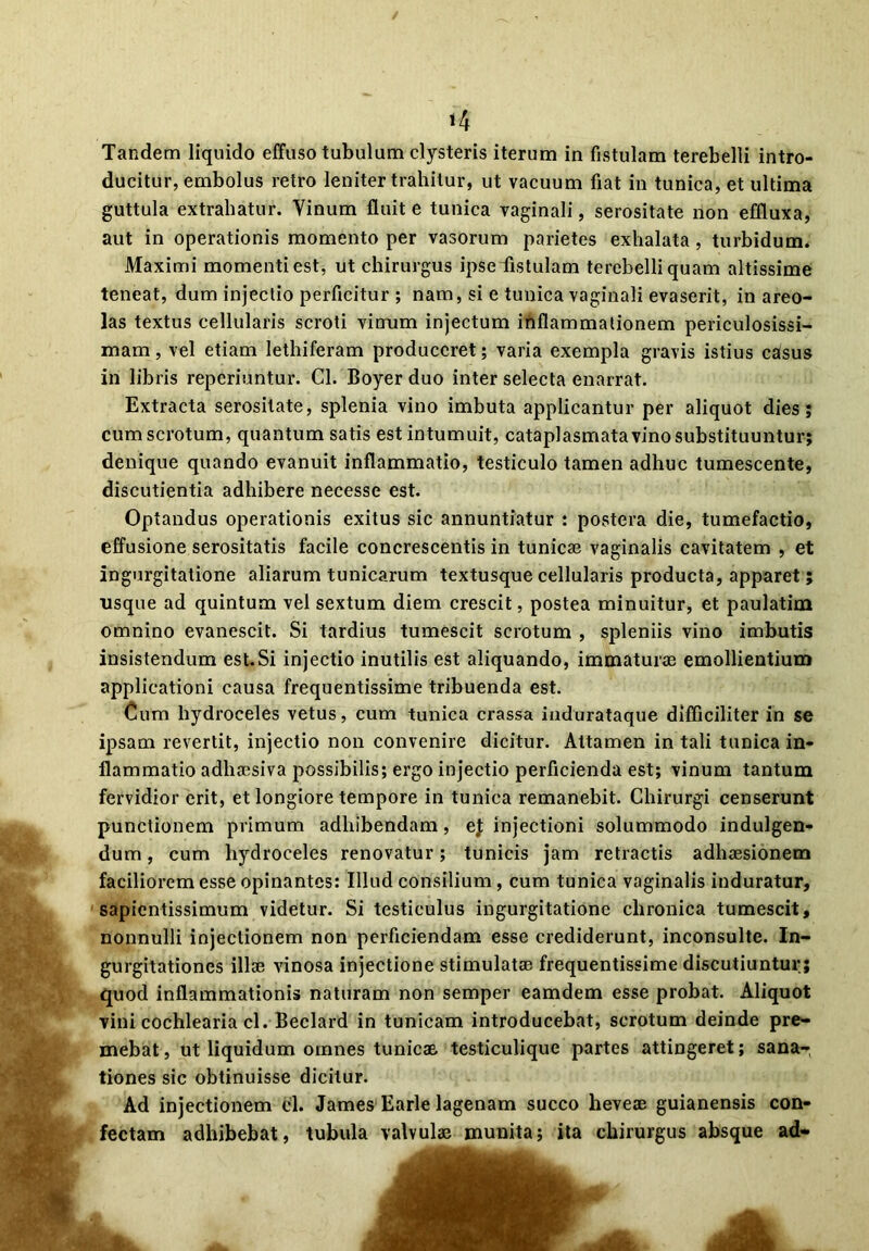 H Tandem liquido effuso tubulum clysteris iterum in fistulam terebelli intro- ducitur, embolus retro leniter trahitur, ut vacuum fiat in tunica, et ultima guttula extrahatur. Yinum fluit e tunica vaginali, serositate non effluxa, aut in operationis momento per vasorum parietes exhalata , turbidum. Maximi momenti est, ut chirurgus ipse fistulam terebelli quam altissime teneat, dum injectio perficitur ; nam, si e tunica vaginali evaserit, in areo- las textus cellularis scroti vinum injectum inflammationem periculosissi- mam , vel etiam lethiferam produceret; varia exempla gravis istius caisus iri libris reperiuntur. Cl. Boyer duo inter selecta enarrat. Extracta serositate, splenia vino imbuta applicantur per aliquot dies; cum scrotum, quantum satis est intumuit, cataplasmata vino substituuntur; denique quando evanuit inflammatio, testiculo tamen adhuc tumescente, discutientia adhibere necesse est. Optandus operationis exitus sic annuntiatur : postera die, tumefactio, effusione serositatis facile concrescentis in tunicae vaginalis cavitatem , et ingurgitatione aliarum tunicarum textusque cellularis producta, apparet; usque ad quintum vel sextum diem crescit, postea minuitur, et paulatim omnino evanescit. Si tardius tumescit scrotum , spleniis vino imbutis insistendum est.Si injectio inutilis est aliquando, immaturae emollientium applicationi causa frequentissime tribuenda est. Cum hydroceles vetus, cum tunica crassa indurataque difficiliter in se ipsam revertit, injectio non convenire dicitur. Attamen in tali tunica in- flammatio adhaesiva possibilis; ergo injectio perficienda est; vinum tantum fervidior erit, et longiore tempore in tunica remanebit. Chirurgi censerunt punctionem primum adhibendam, ej injectioni solummodo indulgen- dum, cum hydroceles renovatur; tunicis jam retractis adhaesionem faciliorem esse opinantes: Illud consilium, cum tunica vaginalis induratur, sapientissimum videtur. Si testiculus ingurgitatione chronica tumescit, nonnulli injectionem non perficiendam esse crediderunt, inconsulte. In- gurgitationes illae vinosa injectione stimulatae frequentissime discutiuntur; quod inflammationis naturam non semper eamdem esse probat. Aliquot vini cochlearia cl. Beclard in tunicam introducebat, scrotum deinde pre- mebat , ut liquidum omnes tunicae testiculique partes attingeret; sana- tiones sic obtinuisse dicitur. Ad injectionem cl. James Earle lagenam succo heveae guianensis con- fectam adhibebat, tubula valvulae munita; ita chirurgus absque ad-