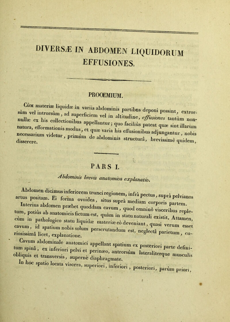 DIVERSA IN ABDOMEN LIQUIDORUM effusiones. PROOEMIUM. ‘r — nuliffi ex his colJectionih,,. . ii ^Rjtudine, effusiones tamhm non- necessarium videtur nrimiim ■ * iJgdniui, nobis disserere. ’ ’ brevissimd quidem. pars i. Mdominis brevis anatomica explanatio. cum m pathologico statu liquidae ntaleriie eo deveniant, quasi verum cavum, id spatium nobis solum perscrutandum est, neg eli pactum riosissim^ hcet, explanatione. ^ cia parietum, cu- tumTrii^^e'’”'^' “‘r’ c. posteriori parte defini- obliquis et' trarveX«dL7br;““ lateraliterque musculis u hoc spatio locata viscera, superiori, inferiori , posteriori, parim priori.