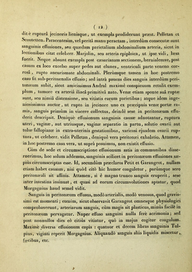 ( ^2 ) dii e ruptura jecinoris lienisque, ut exempla prodiderunt proest. Pellelan et Sccuteiten. Paracentesim, vel perita manu peractam , interdum consecutae sunt sanguinis effusiones, seu quaedam parietalium abdominalium arteria, sicut in lectionibus citat celeberr, Marjolin, seu arteria epiploica, ut ipse vidi, laesa fuerit. Neque absunt exempla post Caesarianam sectionem, bernialeruve, post casum ex loco excelso super pedes aut clunes, ventriculi parte veneno cor- rosa , rupio aneurisrnale abdominali. Plerumque tamen in hoc postremo casu fit sub-peritoaenalis effusio; sed intra paucos dies sanguis interdum peri- tonaeum subit, sicut amicissimus Andral maxime conspicuum retulit exem- plum , tumore ex arteria iliaca primitiva nato. Venae etiam sponte sua ruptae sunt, seu nimia distensione, seu vitiatis eairura parietibus; atque idem inge- niosissimus auctor, ut rupto in jecinore uno ex praecipuis venae portae ra- mis, sanguis primum in viscere collectus, deinde sese in peritonaeum effu- derit descripsit. Denique effusionum sanguinis causae adnotanlur, ruptura uteri, vaginae, aut uiriusque, vaginae separatio in partu, solutio ovarii aut tubae fallopianae in extra-ulerinis gestationibus, varicosi ejusdem ovarii rup- tura, ut celeberr. vidit Pelletan,. denique vera peritonaei exhalatio* Attamen, in hoc postremo casu vera, ut supra posuimus, non existll effusio. Cum de sede et circumscriptione effusionum satis in communibus disse- ruerimus, boc solum addemus, sanguinis scilicet in peritonaeum effusiones sae- pius circumscriptas esse. Id, secundum praeclaros Petit et Garangeot, nullam etiam habet causam, nisi quod cito hic humor coaguletur, parumque serq periionaeali sit affinis. Attamen, si e magno trunco sanguis eruperit, sese inter intestina insinuat, et quasi ad eorum circumvolutiones aptatur, quod Morgagnius haud semel vidit. Sanguis in peritonaeum effusus, modo arterialis, modo venosus, quod gravis- simi est momenti; etenim, sicut observavit Garangeot omnesque physiologiei comprobaverunt, arteriarum sanguis, cum magis sit plasticus,minus faciffi in peritonaeum pervagatur. Nuper effuso sanguini nulla fere acrimonia; sed post nonnullos dies eo citius vitiatur, quo in majus cogitur coagulum. Maxime diversa effusionum copia : quatuor et decem libras sanguinis Tul- pius, viginti reperit Morgagnius. Aliquando sanguis aliis liquidis miscetur,, fiecibus, eic,