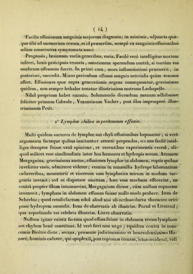 ( >4) 'Facilis effusionum sanguinis majorum diagnosis; in minimis, adjuncta quae- „ que tibi ad memoriam revoca, et id praesertim, nempe ex sanguinis effusionibus solum conseculiva symptomata nasci Prognosis, laesionum variis generibus, varia. Facile vero intelligiturmorten\ inferri, laesis praecipuis truncis , sanationem sperandam contra, si tantum vas modicum offensum fuerit. In priori casu, mors inflammationi praecurrit, in posteriori, succedit. Minus periculum effusus sanguis arterialis quam venosus affert. Effusiones quae rupta generationis organa consequuntur, gravissimas quidem , non semper lethalcs testatur illustrissima matrona Lachapelle. Nihil proprium habet curatio. Solummodo dicendum manum adhibuisse feliciter primum Gabrole , Vezuntinum Vacher, post illos improspere illus- trissimum Petit. 2° Lymphae chiliae in peritoneum effusio. Multi quidem auctores de lymphae aut chyli effusionibus loquuntur ; si vero argumenta factaque quibus innituntur attente perpendas, omnes facile intel- liges deceptos fuisse vana opinione, et recentibus experimentis eversa, ali- quid scilicet esse similitudinis inter hos humores et hydropis serum. Attamen Morgagnius, gravissimus auctor, effusiones lymphae in abdomen, ruptis quibus invehitur vasis, admittere videtur; etenim in nonnullis hydrope laborantium cadaveribus, mesenterii et viscerum vasa lymphatica mirum in modum tur- gentia invenit; sed ut disputare omittam , haec vasa morbum effecerint, an contra propter illum intumuerint, Morgagnium dicam , cum nullam rupturam invenerit, lympham in abdomen effusam fuisse nullo modo probare. Item de Scherbio ; quod retulitfactum nihil aliud nisi ab occluso ductu thoracico oriri posse hydropem ostendit. Item de observatis ab illustnss. Portal et Lieuiaud ; ipsa repudianda est celebris illnstriss. Littre observatio. Nullum igitur existit factum quod effusa fuisse in abdomen veramlympham aut chylum bene constituat. Id vero fieri non nego ; equidem contra in noso- comio Bicetre dicto , secans, praesente judiciosissirno et benevolentissimo Ho- nore', hominis cadaver, qui apoplexia,post copiosam coenam, ictus cecideral, vidi