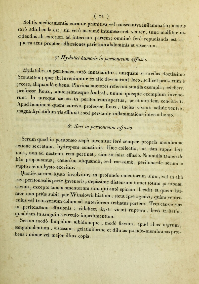 Sohtis medicamentis curatur primitiva vel consecutiva inflammatio; manus raro adhibenda est; sin vero maxime intumesceret venter, tunc molliter in- cidendus ab exteriori ad internam partem; omnin6 ferd repudianda est tri- quetra acus propter adhaesiones parietum abdominis et viscerum. 7® Hydatici humoris in peritonaeum effiisio. Hydatides in peritonaeo rar6 innascuntur, nusquam si credas doctissimo ^coutetten ; quae ibi inveniuntur ex alio devenerunt loco, scilicet praesertim e jecore, aliquando e liene. Plurima auctores referunt similia exempla ; celeberr. professor Roux, amicissimusque Andral , unum quisque exemplum invene- runt In utroque saccus ia peritonaeum apertus, peritonitidem concitavit, pu hominem quem curavit professor Roux, inciso viventi adhuc ventre, agna yc atidum vis effluxit; sed perstante inflammatione interiit homo. 8° Seri in peritonceum effusio. Serum quod in peritonaeo saepe invenitur fer^ semper proprii membranae actione secretum, hydropem constituit. Haec collectio, ut jhu supra dixi- mus, non ad nostram rem pertinet, cum sit falsa effusio. Nonnulla tamen de hac proponamus; caeterum aliquandb, sed rarissime, peritoneale serum ii rupto vicino hysto exoritur. Quoties serum kyslo involvitur, in profundo omentorum sinu, vel in al.a cav, pemonmalis parte inveneris; saepissimi distensum tumet totum peritontei cavum, excepto tamen omentornm sinu qui ante spiuam decidit et quem hu- mor non prtds subit per Winslowii hiatum , sicut ipse agnovi, quam ventri- culus vel transversum colum ad anteriorem trahatur partem. Tres causas seri m peritonaeum effusionis : videlicet kysti vicini ruptura , levis irritatio quoddam in sanguinis circulo impedimentum. Serum modo limpidum albidumque , modo flavum, apud alios merum saugumolentnra , viscosum , gelatiniforme et dilutas pseudo-membranasprte- bens : minor vel major illius copia.