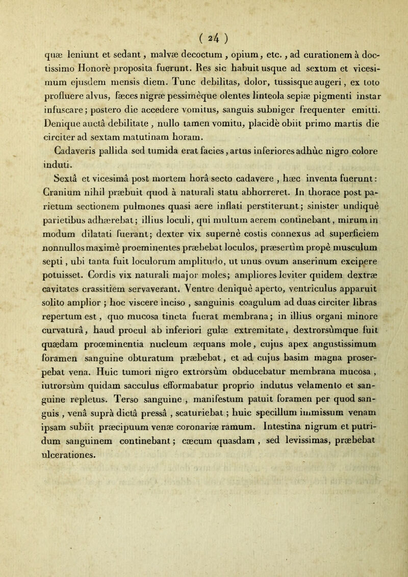 quae leniunt et sedant, malvae decoctum, opium, etc., ad curationem a doc- tissimo Honore proposita fuerunt. Res sic habuit usque ad sextum et vicesi- mum ejusdem mensis diem. Tunc debilitas, dolor, tussisque augeri, ex loto profluere alvus, faeces nigrae pessimeque olentes linteola sepiae pigmenti instar infuscare; postero die accedere vomitus, sanguis subniger frequenter emitti. Denique aucta debilitate, nullo tamen vomitu, placide obiit primo martis die circiter ad sextam matutinam boram. Cadaveris pallida sed tumida erat facies,artus inferioresadbuc nigro colore induti. Sexta et vicesima post mortem hora secto cadavere , haec inventa fuerunt: Cranium nihil praebuit quod a naturali statu abhorreret. In thorace post pa- rietum sectionem pulmones quasi aere inflati perstiterunt; sinister undique parietibus adhaerebat; illius loculi, qui mullum aerem continebant, mirum in modum dilatati fuerant; dexter vix superne costis connexus ad superficiem nonnullos maxime proeminentes praebebat loculos, praesertim prope musculum septi, ubi tanta fuit loculorum amplitudo, ut unus ovum anserinum excipere potuisset. Cordis vix naturali major moles; ampliores leviter quidem dextrae cavitates crassitiem servaverant. Ventre denique aperto, ventriculus apparuit solito amplior ; hoc viscere inciso , sanguinis coagulum ad duas circiter libras repertum est, quo mucosa tincta fuerat membrana; in illius organi minore curvatura, haud procul ab inferiori gulae extremitate, dextrorsumque fuit quaedam prooeminentia nucleum aequans mole, cujus apex angustissimum foramen sanguine obturatum praebebat, et ad cujus basim magna proser- pebat vena. Huic tumori nigro extrorsum obducebatur membrana mucosa , iutrorsum quidam sacculus effbrmabatur proprio indutus velamento et san- guine repletus. Terso sanguine , manifestum patuit foramen per quod san- guis , vena supra dicta pressa , scaturiebat; huic specillum immissum venam ipsam subiit praecipuum venae coronariae ramum. Intestina nigrum et putri- dum sanguinem continebant; caecum quasdam , sed levissimas, praebebat ulcerationes.