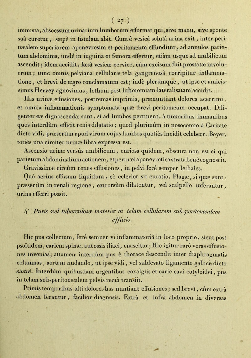 immista, abscessum urinarium lumborum efFormat qui, sive manu, sive sponte sua curetur , saepe in fistulam abit. Cum e vesica soluta urina exit, inter peri- naealem superiorem aponevrosim et peritonaeum effunditur^ ad annulos parie- tum abdominis, unde in inguina et femora effertur, etiam usque ad umbilicum ascendit; idem accidit, laesa vesicae cervice, cum excisum fuit prostatae involu- crum ; tunc omnis pelviana cellularis tela gangrenosa corripitur inflamma- tione , et brevi de aegro conclamatum est; inde plerumque, ut ipse et amicis- simus Hervey agnovimus, letbum post lithotomiam lateralisatam accidit. Has urinae effusiones, postremas imprimis, praenuntiant dolores acerrimi, et omnia inflammationis symptomata quae brevi peritonaeum occupat. Dili- genter eae dignoscendae sunt, si ad lumbos pertinent, a tumoribus immanibus quos interdum efficit renis dilatatio; quod plurimum in nosocomio a Caritate dicto vidi, praesertim apud virum cujus lumbos quoties incidit celeberr. Boyer, toties una circiter urinae libra expressa est. Ascensio urinae versus umbilicum , curiosa quidem, obscura non est ei qui parietum abdominalium actionem, etperinaeiaponevroticastratabene cognoscit. Gravissimae circum renes effusiones, in pelvi fere seniper leihales. Quo acrius effusum liquidum , eo celerior sit curatio. Plagae, si quae sunt^ praesertim in renali regione, extrorsum dilatentur, vel scalpello inferantur, urina efferri possit. 4° Puris vel tuberculosa materim in telam cellularem suh-peritonaalem effusio. Hic pus collectum, fere semper vi inflammatoria in loco proprio, sicut post psoitidem, cariem spinae, autossis iliaci, enascitur; Hic igitur raro veras effusio- nes invenias; attamen interdum pus e thorace descendit inter diaphragmatis columnas , aortam nudando, ut ipse vidi, vel sublevato ligamento gallice dicto cintre. Interdum quibusdam urgentibus coxalgiis et carie cavi colyloidei, pus in telam sub-periionaealern pelvis recta transiit. Primis temporibus alti dolores has nuntiant effusiones; sed brevi, cum extra abdomen ferantur, facilior diagnosis. Extra et infra abdomen in diversas