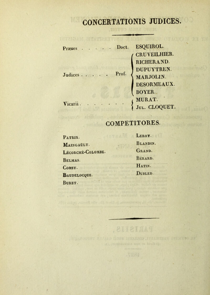 CONCERTATIONIS JUDICES Praeses . Judices . . Vicarii. Doct. ESQUIROL. iCRU V EILHIER. RICHERAND. DUPUYTREN. MARJOLIN. DESORMEAUX. BOYER. / MURAT. | Jul. CLOQUET. COMPETITORES. Patrix. Leroy. MaingaUlt. Blandin. Lecorche-Colombe. Grand. Belmas. Berard. CoRBY. Hatin. Baudelocque. Bubled. Bijret.