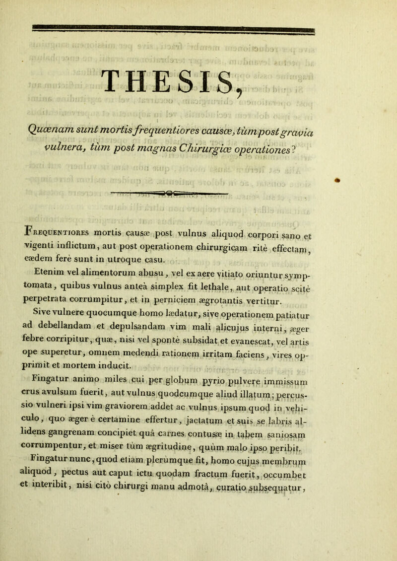 THESIS, I Quaenam sunt mortis frequentiores causce, tum post gravia vulnera, tum post magnas Chirurgice operationes ? Frequentiores mortis causae post vulnus aliquod corpori sano et vigenti inflictum, aut post operationem chirurgicam rite effectam eaedem fere sunt in utroque casu. Etenim vel alimentorum abusu, vel ex aere vitiato oriuntur symp- tomata, quibus vulnus antea simplex fit lethale, aut operatio scite perpetrata corrumpitur, et in perniciem aegrotantis vertitur. Sive vulnere quocumque homo laedatur, sive operationem patiatur ad debellandam et depulsandam vim mali alicujus interni, aeger febre corripitur, quae, nisi vel sponte subsidat et evanescat, vel artis ope superetur, omnem medendi rationem irritam faciens, vires op- primit et mortem inducit. Fingatur animo miles cui per globum pyrio pulvere immissum crus avulsum fuerit, aut vulnus quodcumque aliud illatum; percus- sio vulneri ipsi vim graviorem addet ac vulnus ipsum quod in vehi- culo, quo aeger e certamine effertur, jactatum et suis se labris al- lidens gangrenam concipiet qua carnes contusae in tabem saniosam corrumpentur, et miser tum aegritudine, quum malo ipso peribit. Fingatur nunc, quod etiam plerumque fit, homo cujus membrum aliquod, pectus aut caput ictu quodam fractum fuerit, occumbet et interibit, nisi cito chirurgi manu admota, curatio subsequatur,