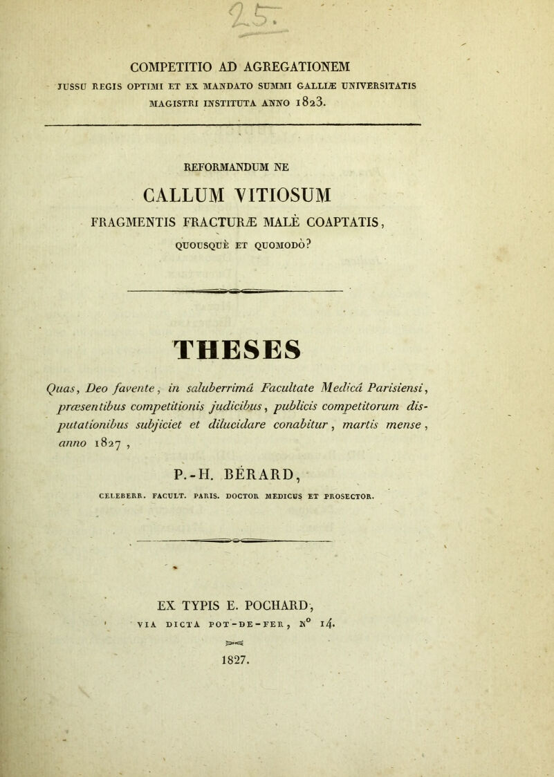 V * COMPETITIO AD AGREGATIONEM JUSSU REGIS OPTIMI ET EX MANDATO SUMMI GALLIA UNIVERSITATIS MAGISTRI INSTITUTA ANNO 1828. REFORMANDUM NE CALLUM VITIOSUM FRAGMENTIS FRACTURA MALE COAPTATIS, QUOUSQUE ET QUOMODO? THESES Quas, Deo favente, in saluberrima Facultate Medica Parisiensi, praesentibus competitionis judicibus, publicis competitorum dis- putationibus subjiciet et dilucidare conabitur, martis mense, anno 1827 , P.-H. BERARD, CELEBERR. FACULT. PARIS. DOCTOR MEDICUS ET PROSECTOR. EX TYPIS E. POCHARD, VIA DICTA POT-DE - FER , N° 14* 1827.