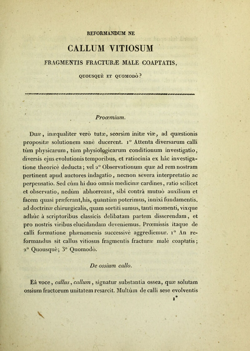 REFORM A.NDUM NE CALLUM YITIOSUM FRAGMENTIS FRACTURAE MALE COAPTATIS, QUOUSQUE ET QUOMODO? Prooemium. Duae, inaequaliter vero tutae, seorsim initae viae, ad quaestionis propositae solutionem sane ducerent. i° Attenta diversarum calli tum physicarum, tum physiologicarum conditionum investigatio, diversis ejus evolutionis temporibus, et ratiocinia ex hac investiga- tione theorice deducta; vel i° Observationum quae ad rem nostram pertinent apud auctores indagatio, necnon severa interpretatio ac perpensatio. Sed cum hi duo omnis medicinae cardines, ratio scilicet et observatio, nedum abhorreant, sibi contra mutuo auxilium et facem quasi praeferant,his, quantum poterimus, innixi fundamentis, ad doctrinae chirui gicalis, quam sortiti sumus, tanti momenti, vixque adhuc a scriptoribus classicis delibatam partem disserendam, et pro nostris viribus elucidandam deveniemus. Proemissis itaque de calli formatione phaenomenis successive aggrediemur. i° An re- formandus sit callus vitiosus fragmentis fracturae male coaptatis; 20 Quousque; 3° Quomodo. De ossium callo. Ea voce, callus, callum, signatur substantia ossea, quae solutam ossium fractorum unitatem resarcit. Multum de calli sese evolventis \