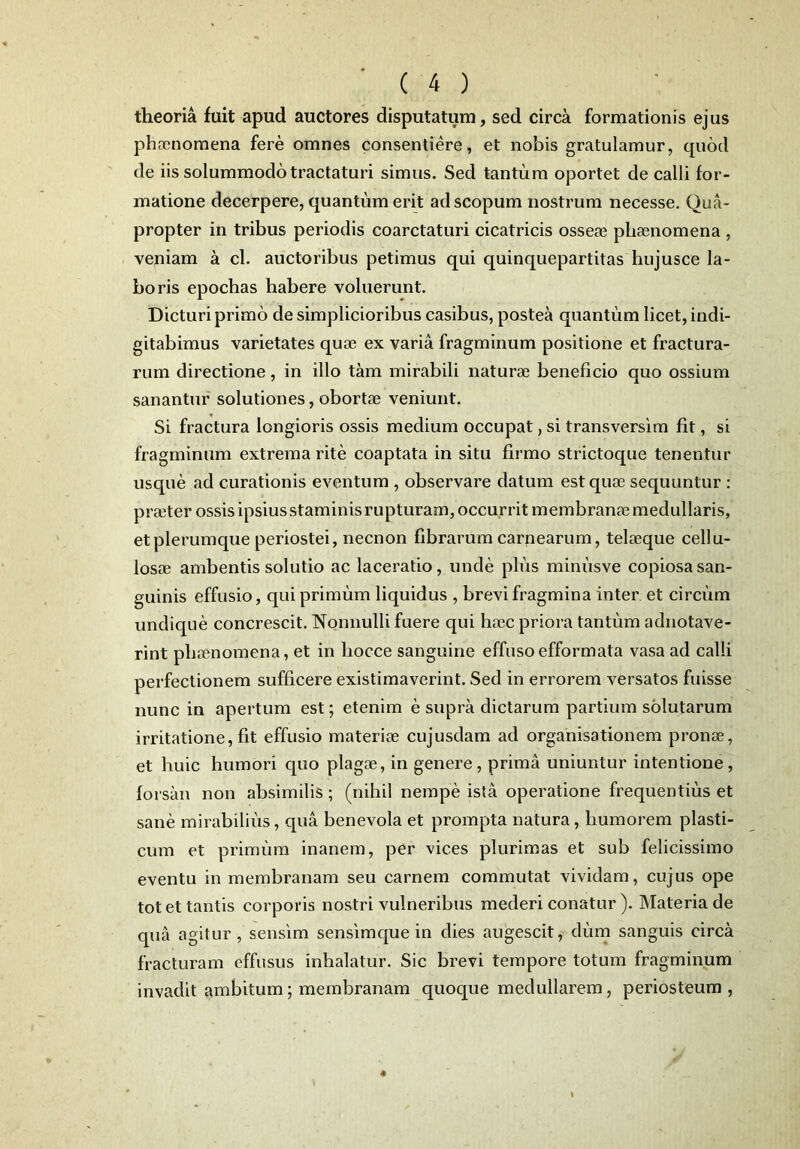 theoria fuit apud auctores disputatum, sed circa formationis ejus phccnomena fere omnes consentiere, et nobis gratulamur, quod de iis solummodo tractaturi simus. Sed tantum oportet de calli for- matione decerpere, quantum erit ad scopum nostrum necesse. Qua- propter in tribus periodis coarctaturi cicatricis osseae phaenomena , veniam a cl. auctoribus petimus qui quinquepartitas hujusce la- boris epochas habere voluerunt. Dicturi primo de simplicioribus casibus, postea quantum licet, indi- gitabimus varietates quoe ex varia fragminum positione et fractura- rum directione, in illo tam mirabili naturae beneficio quo ossium sanantur solutiones, obortae veniunt. Si fractura longioris ossis medium occupat, si transversim fit, si fragminum extrema rite coaptata in situ firmo strictoque tenentur usque ad curationis eventum , observare datum est quae sequuntur : praeter ossis ipsius staminis rupturam, occurrit membranae medullaris, et plerumque periostei, necnon fibrarum carnearum, telaeque cellu- losae ambentis solutio ac laceratio, unde plus minusve copiosa san- guinis effusio, qui primum liquidus , brevi fragmina inter et circum undique concrescit. Nonnulli fuere qui haec priora tantum adnotave- rint phrenomena, et in liocce sanguine effuso efformata vasa ad calli perfectionem sufficere existimaverint. Sed in errorem versatos fuisse nunc in apertum est; etenim e supra dictarum partium solutarum irritatione, fit effusio materiae cujusdam ad organisationem pronce, et huic humori quo plagae, in genere, prima uniuntur intentione, forsan non absimilis; (nihil nempe ista operatione frequentius et sane mirabilius, qua benevola et prompta natura , humorem plasti- cum et primum inanem, per vices plurimas et sub felicissimo eventu in membranam seu carnem commutat vividam, cujus ope tot et tantis corporis nostri vulneribus mederi conatur ). Materia de qua agitur, sensim sensimque in dies augescit, dum sanguis circa fracturam effusus inhalatur. Sic brevi tempore totum fragminum invadit ambitum; membranam quoque medullarem , periosteum ,