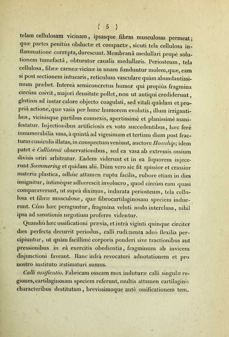 telam cellulosam vicinam, ipsasque fibras musculosas permeat; quae partes penitus obductae et compactae, sicuti tela cellulosa in- flammatione correpta, durescunt. Membrana medullari prope solu- tionem tumefacta, obturatur canalis medullaris. Periosteum, tela cellulosa, fibrae carneae vicinae in unam funduntur molem, quae, eam si post sectionem intuearis, reticulum vasculare quam abundantissi- mum praebet. Interea semiconcretus humor qui propius fragmina circum coivit, majori densitate pollet, non ut antiqui crediderunt, glutinis ad instar calore objecto coagulati, sed vitali quadam et pro- pria actione, quae vasis per hunc humorem evolutis, illum irriganti- bus , vicinisque partibus connexis, apertissime et planissime mani- festatui. Injectionibus artificiosis ex voto succedentibus, haec fere innumerabilia vasa, a quinta ad vigesimam et tertiam diem post frac- turas cuniculis illatas, in conspectum veniunt, auctore Howship; idem patet e Callistenii observationibus, sed ea vasa ab extremis ossium divisis oriri arbitratur. Eadem viderunt et in ea liquorem injece- 1 unt Soemmering et quidam alii. Dum vero sic fit spissior et crassior materia plastica, adhuc attamen ruptu facilis, rubore etiam in dies insignitur, intimequeadhaerescitinvolucro, quod circumeam quasi comparaverunt, ut supra diximus, indurata periosteum, tela cellu- losa et fibrae musculosa?, qua? fibrocartilaginosam speciem indue- runt. Cum haec peraguntur, fragmina veluti nodo interclusa, nihil ipsa ad sanationis negotium proferre videntur. Quandiu haec ossificationi praevia, et intra viginti quinque circiter dies perfecta decurrit periodus, calli rudimenta adeo flexilia per- cipiuntur, ut quam facillime corporis ponderi sive tractionibus aut pressionibus in ea exercitis obedientia, fragminum ab invicem disjunctioni faveant. Hanc infra revocaturi adnotationem et pro nostro instituto aestimaturi sumus. Calli ossificatio. Fabricam osseam mox induturae calli singulae re- giones, cartilaginosam speciem referunt, multis attamen cartilaginis characteribus destitutam, brevissimoque ante ossificationem tem_