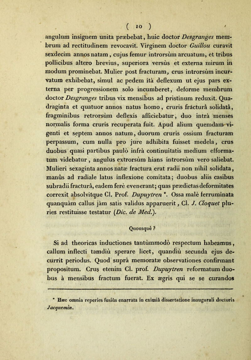 angulum insignem unita praebebat, huic doctor Desgranges mem- brum ad rectitudinem revocavit. Virginem doctor Guillou curavit sexdecim annos natam, cujus femur introrsum arcuatum, et tribus pollicibus altero brevius, superiora versus et externa mirum in modum prominebat. Mulier post fracturam, crus introrsum incur- vatum exhibebat, simul ac pedem ita deflexum ut ejus pars ex- terna per progressionem solo incumberet, deforme membrum doctor Desgranges tribus vix mensibus ad pristinum reduxit. Qua- draginta et quatuor annos natus homo, cruris frdctura solidata, fragminibus retrorsum deflexis afficiebatur, duo intra menses normalis forma cruris recuperata fuit. Apud alium quemdam vi- genti et septem annos natum, duorum cruris ossium fracturam perpassum, cum nulla pro jure adhibita fuisset medela, crus duobus quasi partibus paulo infra continuitatis medium efforma- tum videbatur , angulus extrorsum hians introrsum vero saliebat. Mulieri sexaginta annos natae fractura erat radii non nihil solidata, manus ad radiale latus inflexione comitata; duobus aliis casibus subradii fractura, eadem fere evenerant; quas praedictas deformitates correxit absolvitque Cl. Prof. Dupujtren *. Ossa male ferruminata quanquam callus jam satis validus apparuerit, Cl. J. Cloquet plu- ries restituisse testatur (Dic. de Med.). Quousque ? Si ad theoricas inductiones tantummodo respectum habeamus, callum inflecti tamdiu sperare licet, quandiu secunda ejus de- currit periodus. Quod supra memoratae observationes confirmant propositum. Cru§ etenim Cl. prof. Dupujtren reformatum duo- bus a mensibus fractum fuerat. Ex aegris qui se se curandos * Haec omnia reperies fusius enarrata in eximid dissertatione inaugurali docturis Jaeque min. /