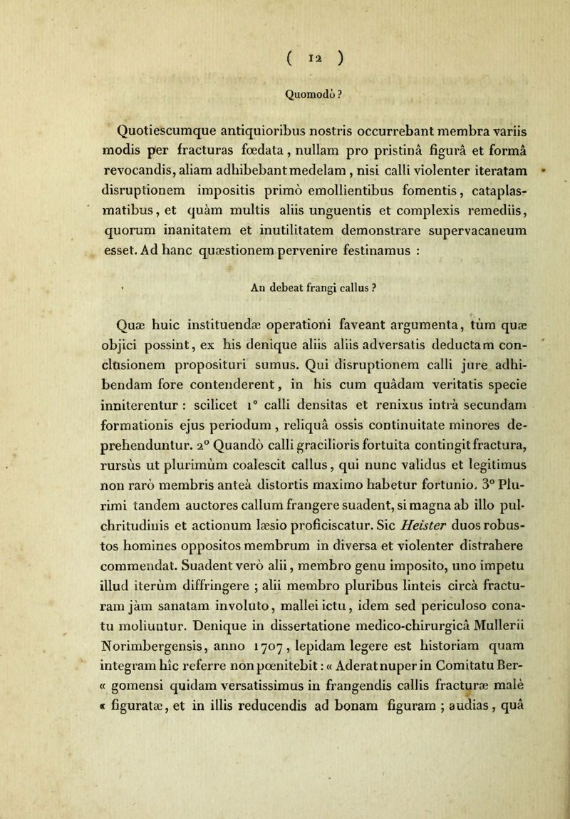 Quomodo ? Quotiescumque antiquioribus nostris occurrebant membra variis modis per fracturas foedata, nullam pro pristina figura et forma revocandis, aliam adhibebant medelam , nisi calli violenter iteratam disruptionem impositis primo emollientibus fomentis, cataplas- matibus, et quam multis aliis unguentis et complexis remediis, quorum inanitatem et inutilitatem demonstrare supervacaneum esset. Ad hanc quaestionem pervenire festinamus : ■ An debeat frangi callus ? Quae huic instituendae operationi faveant argumenta, tum quae objici possint, ex his denique aliis aliis adversatis deductam con- clusionem proposituri sumus. Qui disruptionem calli jure adhi- bendam fore contenderent, in his cum quadam veritatis specie inniterentur : scilicet i° calli densitas et renixus intra secundam formationis ejus periodum , reliqua ossis continuitate minores de- prehenduntur. 20 Quando calli gracilioris fortuita contingit fractura, rursus ut plurimum coalescit callus, qui nunc validus et legitimus non raro membris antea distortis maximo habetur fortunio. 3° Plu- rimi tandem auctores callum frangere suadent, si magna ab illo pul- chritudinis et actionum laesio proficiscatur. Sic Heister duos robus- tos homines oppositos membrum in diversa et violenter distrahere commendat. Suadent vero alii, membro genu imposito, uno impetu illud iterum diffringere ; alii membro pluribus linteis circa fractu- ram jam sanatam involuto, mallei ictu, idem sed periculoso cona- tu moliuntur. Denique in dissertatione medico-chirurgica Mullerii Norimbergensis, anno 1707 , lepidam legere est historiam quam integram hic referre nonpoenitebit:« Aderat nuper in Comitatu Ber- « gomensi quidam versatissimus in frangendis callis fracturae male « figuratae, et in illis reducendis ad bonam figuram ; audias, qua