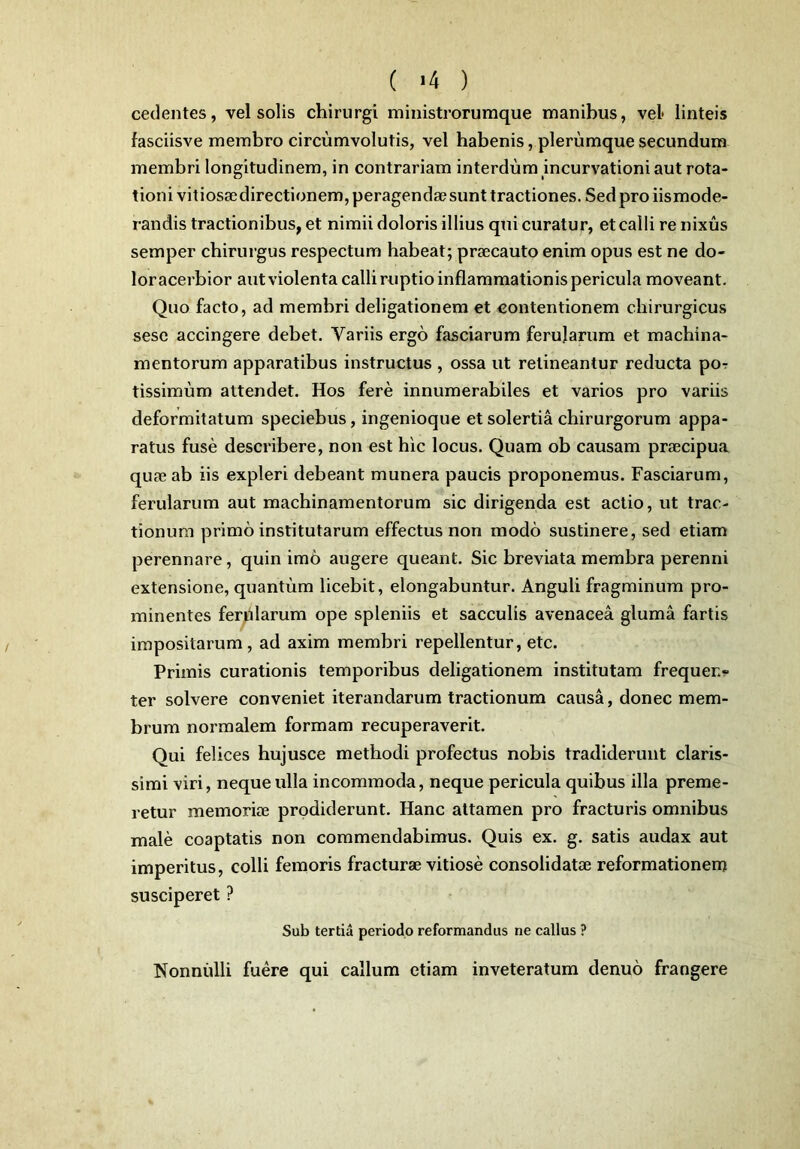 ( >4 ) cedentes, vel solis chirurgi ministrorumque manibus, vel- linteis fasciisve membro circumvolutis, vel habenis, plerumque secundum membri longitudinem, in contrariam interdum incurvationi aut rota- tioni vitiosae directionem, peragendae sunt tractiones. Sed pro iismode- randis tractionibus, et nimii doloris illius qui curatur, et calli re nixus semper chirurgus respectum habeat; praecauto enim opus est ne do- loracerbior aut violenta calli ruptio inflammationis pericula moveant. Quo facto, ad membri deligationem et contentionem chirurgicus sese accingere debet. Variis ergo fasciarum ferularum et machina- mentorum apparatibus instructus , ossa ut retineantur reducta por tissimum attendet. Hos fere innumerabiles et varios pro variis deformitatum speciebus, ingenioque et solertia chirurgorum appa- ratus fuse describere, non est hic locus. Quam ob causam praecipua quae ab iis expleri debeant munera paucis proponemus. Fasciarum, ferularum aut machinamentorum sic dirigenda est actio, ut trac- tionum primo institutarum effectus non modo sustinere, sed etiam perennare, quin imo augere queant. Sic breviata membra perenni extensione, quantum licebit, elongabuntur. Anguli fragminum pro- minentes ferularum ope spleniis et sacculis avenacea gluma fartis impositarum, ad axim membri repellentur, etc. Primis curationis temporibus deligationem institutam frequen- ter solvere conveniet iterandarum tractionum causa, donec mem- brum normalem formam recuperaverit. Qui felices hujusce methodi profectus nobis tradiderunt claris- simi viri, neque ulla incommoda, neque pericula quibus illa preme- retur memoriae prodiderunt. Hanc attamen pro fracturis omnibus male coaptatis non commendabimus. Quis ex. g. satis audax aut imperitus, colli femoris fracturae vitiose consolidatae reformationem susciperet ? Sub tertia periodo reformandus ne callus ? Nonnulli fuere qui callum etiam inveteratum denuo frangere