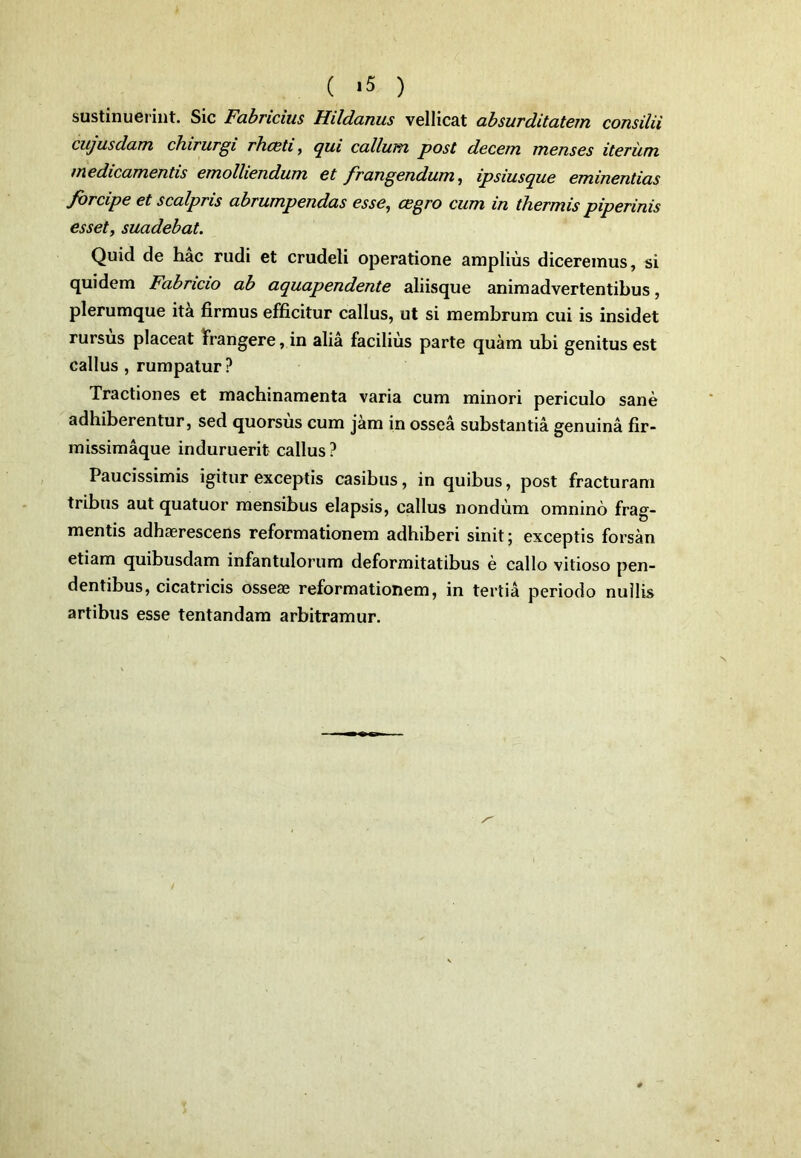 ( >5 ) sustinuerint. Sic Fabricius Hildanus vellicat absurditatem consilii cujusdam chirurgi rhceti, qui callum post decem menses iterum medicamentis emolliendum et frangendum, ipsiusque eminentias forcipe et scalpris abrumpendas esse, cegro cum in thermis piperinis esset, suadebat. Quid de hac rudi et crudeli operatione amplius diceremus, si quidem Fabricio ab aquapendente aliisque animadvertentibus, plerumque ita firmus efficitur callus, ut si membrum cui is insidet rursus placeat Frangere, in alia facilius parte quam ubi genitus est callus , rumpatur ? Tractiones et machinamenta varia cum minori periculo sane adhiberentur, sed quorsus cum jam in ossea substantia genuina fir- missimaque induruerit callus? Paucissimis igitur exceptis casibus, in quibus, post fracturam tribus aut quatuor mensibus elapsis, callus nondum omnino frag- mentis adhaerescens reformationem adhiberi sinit; exceptis forsan etiam quibusdam infantulorum deformitatibus e callo vitioso pen- dentibus, cicatricis osseae reformationem, in tertia periodo nullis artibus esse tentandam arbitramur.