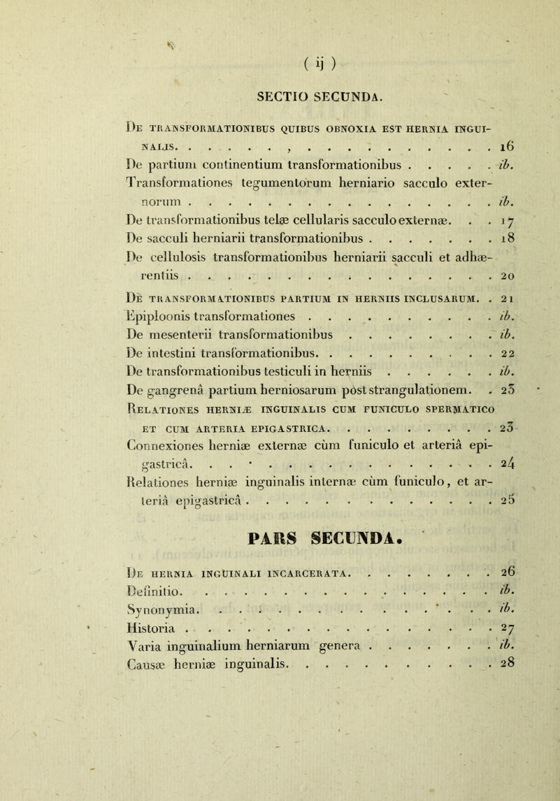 SECTIO SECUNDA. De transformationibus quibus obnoxia est hernia ingui- nalis , 16 De partium continentium transformationibus ib. Transformationes tegumentorum herniario sacculo exter- norum ib. De transformationibus telae cellularis sacculo externae. . .17 De sacculi herniarii transformationibus 18 De cellulosis transformationibus herniarii sacculi et adhae- rentiis 20 De transformationibus partium in herniis inclusarum. . 21 Epiploonis transformationes ib. De mesenterii transformationibus ib. De intestini transformationibus 22 De transformationibus testiculi in heuniis ib. De gangrena partium herniosarum post strangulationem. . 25 Relationes herniae inguinalis cum funiculo spermatico ET CUM ARTERIA EPIGASTRICA 23 Connexiones herniae externae cum funiculo et arteria epi- gastrica. . 24 Relationes herniae inguinalis internae cum funiculo, et ar- teria epigastrica 26 PARS SECUNDA. De hernia inguinali incarcerata 26 Definitio ib. Synonymia . . /b. Historia 27 Varia inguinalium herniarum genera ib. Causae herniae inguinalis 28